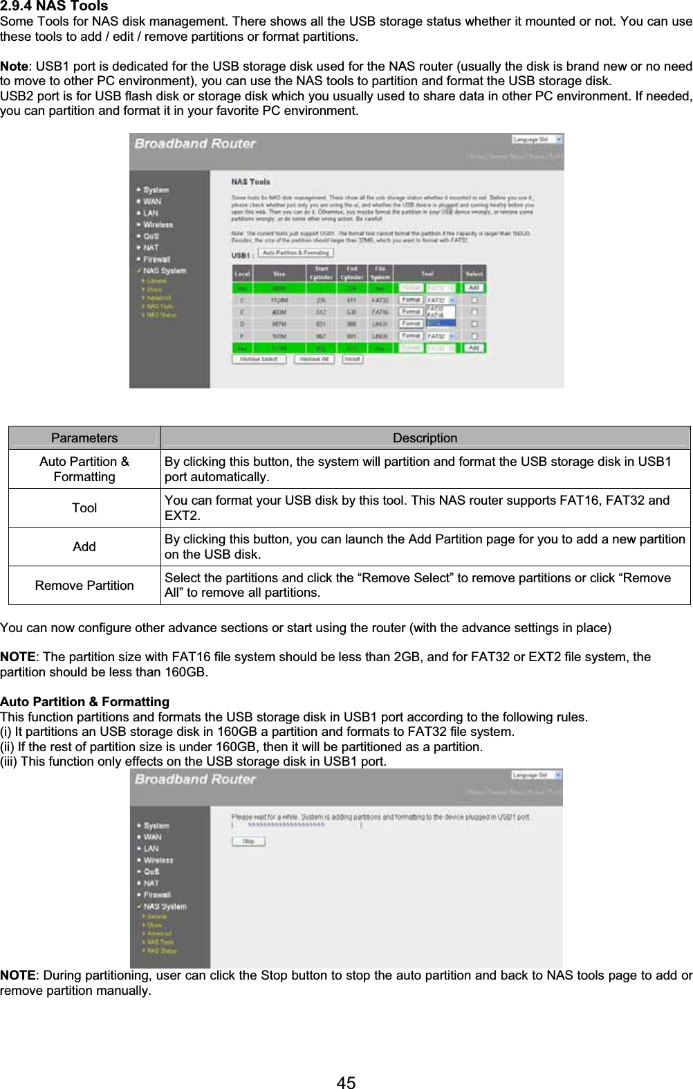 452.9.4 NAS Tools Some Tools for NAS disk management. There shows all the USB storage status whether it mounted or not. You can use these tools to add / edit / remove partitions or format partitions. Note: USB1 port is dedicated for the USB storage disk used for the NAS router (usually the disk is brand new or no need to move to other PC environment), you can use the NAS tools to partition and format the USB storage disk. USB2 port is for USB flash disk or storage disk which you usually used to share data in other PC environment. If needed, you can partition and format it in your favorite PC environment. Parameters Description Auto Partition &amp; FormattingBy clicking this button, the system will partition and format the USB storage disk in USB1 port automatically. Tool  You can format your USB disk by this tool. This NAS router supports FAT16, FAT32 and EXT2. Add By clicking this button, you can launch the Add Partition page for you to add a new partition on the USB disk. Remove Partition  Select the partitions and click the “Remove Select” to remove partitions or click “Remove All” to remove all partitions. You can now configure other advance sections or start using the router (with the advance settings in place) NOTE: The partition size with FAT16 file system should be less than 2GB, and for FAT32 or EXT2 file system, the partition should be less than 160GB. Auto Partition &amp; Formatting This function partitions and formats the USB storage disk in USB1 port according to the following rules. (i) It partitions an USB storage disk in 160GB a partition and formats to FAT32 file system. (ii) If the rest of partition size is under 160GB, then it will be partitioned as a partition. (iii) This function only effects on the USB storage disk in USB1 port. NOTE: During partitioning, user can click the Stop button to stop the auto partition and back to NAS tools page to add or remove partition manually. 