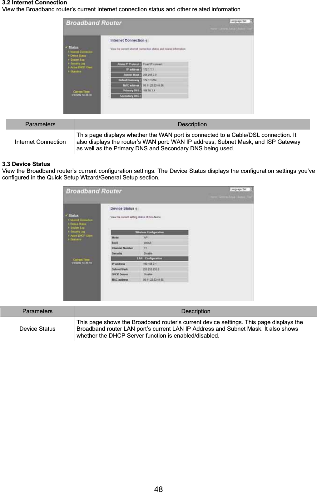 483.2 Internet Connection View the Broadband router’s current Internet connection status and other related information Parameters Description Internet Connection This page displays whether the WAN port is connected to a Cable/DSL connection. It also displays the router’s WAN port: WAN IP address, Subnet Mask, and ISP Gateway as well as the Primary DNS and Secondary DNS being used. 3.3 Device Status View the Broadband router’s current configuration settings. The Device Status displays the configuration settings you’ve configured in the Quick Setup Wizard/General Setup section. Parameters Description Device Status This page shows the Broadband router’s current device settings. This page displays the Broadband router LAN port’s current LAN IP Address and Subnet Mask. It also shows whether the DHCP Server function is enabled/disabled. 