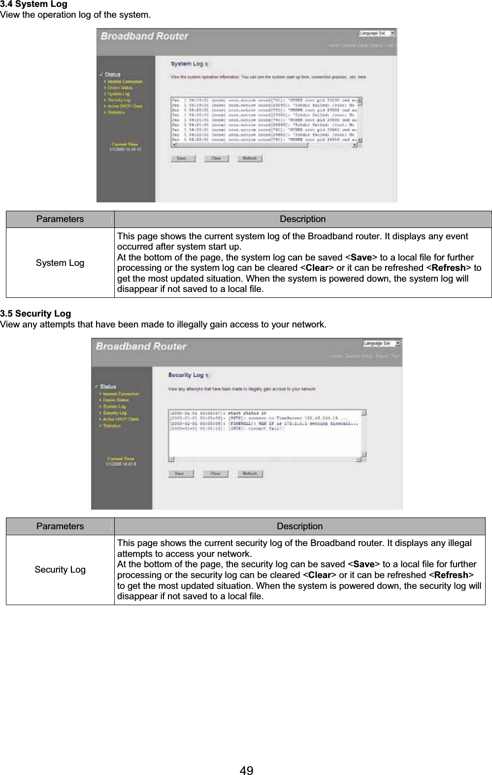 493.4 System Log View the operation log of the system. Parameters Description System Log This page shows the current system log of the Broadband router. It displays any event occurred after system start up. At the bottom of the page, the system log can be saved &lt;Save&gt; to a local file for further processing or the system log can be cleared &lt;Clear&gt; or it can be refreshed &lt;Refresh&gt; to get the most updated situation. When the system is powered down, the system log will disappear if not saved to a local file. 3.5 Security Log View any attempts that have been made to illegally gain access to your network. Parameters Description Security Log This page shows the current security log of the Broadband router. It displays any illegal attempts to access your network. At the bottom of the page, the security log can be saved &lt;Save&gt; to a local file for further processing or the security log can be cleared &lt;Clear&gt; or it can be refreshed &lt;Refresh&gt;to get the most updated situation. When the system is powered down, the security log will disappear if not saved to a local file. 