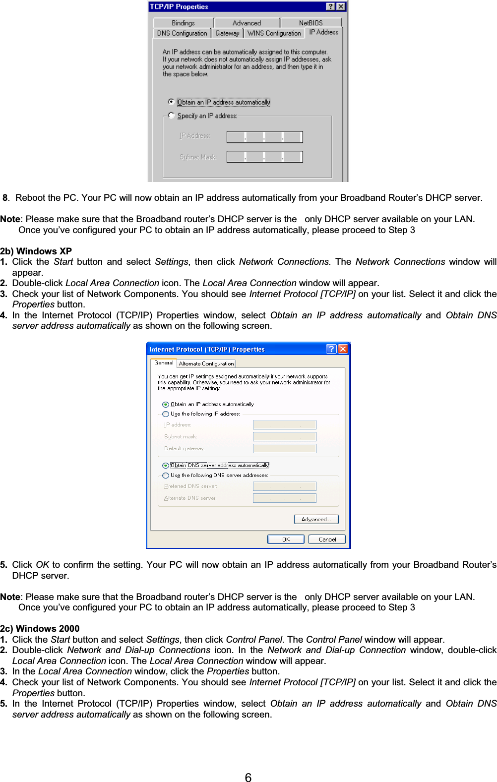 68.  Reboot the PC. Your PC will now obtain an IP address automatically from your Broadband Router’s DHCP server. Note: Please make sure that the Broadband router’s DHCP server is the   only DHCP server available on your LAN. Once you’ve configured your PC to obtain an IP address automatically, please proceed to Step 3  2b) Windows XP 1. Click the Start button and select Settings, then click Network Connections. The Network Connections window will appear. 2. Double-click Local Area Connection icon. The Local Area Connection window will appear. 3. Check your list of Network Components. You should see Internet Protocol [TCP/IP] on your list. Select it and click theProperties button. 4. In the Internet Protocol (TCP/IP) Properties window, select Obtain an IP address automatically and Obtain DNS server address automatically as shown on the following screen. 5. Click OK to confirm the setting. Your PC will now obtain an IP address automatically from your Broadband Router’s DHCP server. Note: Please make sure that the Broadband router’s DHCP server is the   only DHCP server available on your LAN. Once you’ve configured your PC to obtain an IP address automatically, please proceed to Step 3 2c) Windows 2000 1. Click the Start button and select Settings, then click Control Panel. The Control Panel window will appear. 2. Double-click  Network and Dial-up Connections icon. In the Network and Dial-up Connection window, double-click Local Area Connection icon. The Local Area Connection window will appear. 3. In the Local Area Connection window, click the Properties button. 4. Check your list of Network Components. You should see Internet Protocol [TCP/IP] on your list. Select it and click theProperties button. 5. In the Internet Protocol (TCP/IP) Properties window, select Obtain an IP address automatically and Obtain DNS server address automatically as shown on the following screen. 