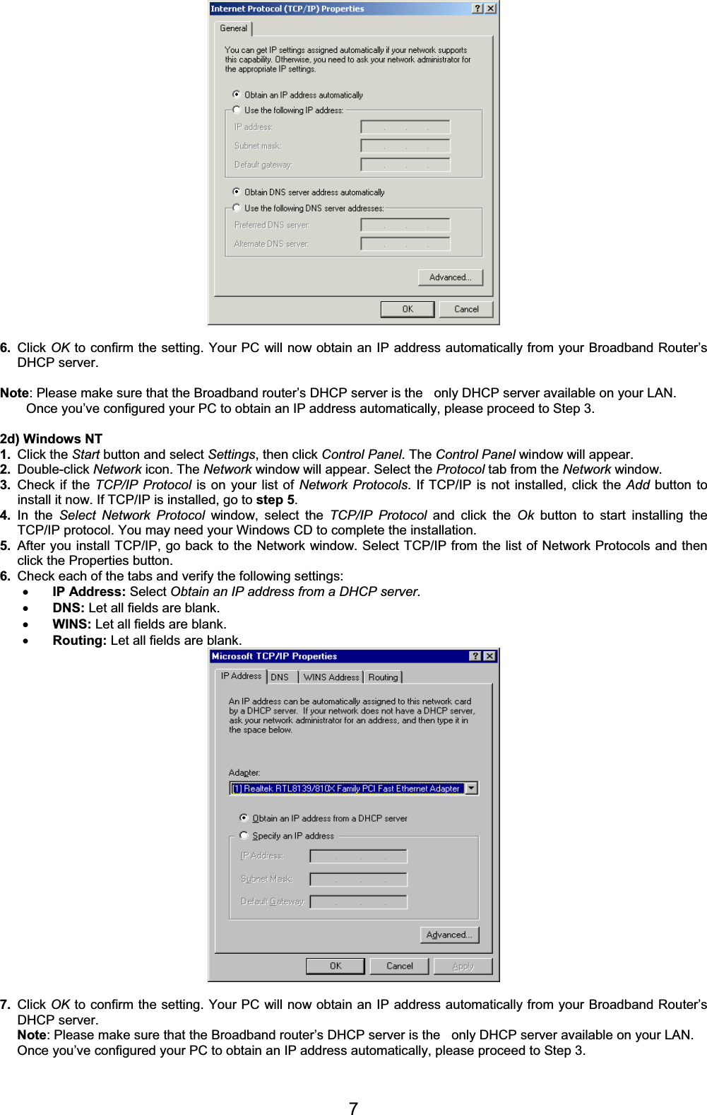 76. Click OK to confirm the setting. Your PC will now obtain an IP address automatically from your Broadband Router’s DHCP server. Note: Please make sure that the Broadband router’s DHCP server is the   only DHCP server available on your LAN. Once you’ve configured your PC to obtain an IP address automatically, please proceed to Step 3. 2d) Windows NT 1. Click the Start button and select Settings, then click Control Panel. The Control Panel window will appear. 2. Double-click Network icon. The Network window will appear. Select the Protocol tab from the Network window. 3. Check if the TCP/IP Protocol is on your list of Network Protocols. If TCP/IP is not installed, click the Add button to install it now. If TCP/IP is installed, go to step 5.4. In the Select Network Protocol window, select the TCP/IP Protocol and click the Ok button to start installing the TCP/IP protocol. You may need your Windows CD to complete the installation. 5. After you install TCP/IP, go back to the Network window. Select TCP/IP from the list of Network Protocols and then click the Properties button. 6. Check each of the tabs and verify the following settings: xIP Address: Select Obtain an IP address from a DHCP server.xDNS: Let all fields are blank. xWINS: Let all fields are blank. xRouting: Let all fields are blank.7. Click OK to confirm the setting. Your PC will now obtain an IP address automatically from your Broadband Router’s DHCP server. Note: Please make sure that the Broadband router’s DHCP server is the   only DHCP server available on your LAN. Once you’ve configured your PC to obtain an IP address automatically, please proceed to Step 3. 