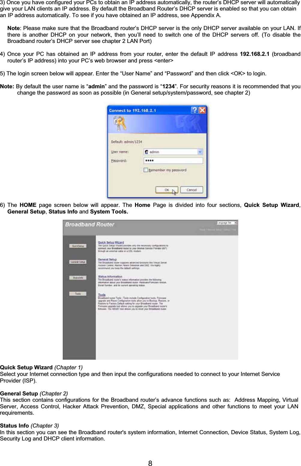 83) Once you have configured your PCs to obtain an IP address automatically, the router’s DHCP server will automatically give your LAN clients an IP address. By default the Broadband Router’s DHCP server is enabled so that you can obtain an IP address automatically. To see if you have obtained an IP address, see Appendix A.  Note: Please make sure that the Broadband router’s DHCP server is the only DHCP server available on your LAN. If there is another DHCP on your network, then you’ll need to switch one of the DHCP servers off. (To disable the Broadband router’s DHCP server see chapter 2 LAN Port) 4) Once your PC has obtained an IP address from your router, enter the default IP address 192.168.2.1 (broadband router’s IP address) into your PC’s web browser and press &lt;enter&gt;  5) The login screen below will appear. Enter the “User Name” and “Password” and then click &lt;OK&gt; to login. Note: By default the user name is “admin” and the password is “1234”. For security reasons it is recommended that you change the password as soon as possible (in General setup/system/password, see chapter 2)  6) The HOME page screen below will appear. The Home Page is divided into four sections, Quick Setup Wizard,General Setup,Status Info and System Tools. Quick Setup Wizard (Chapter 1) Select your Internet connection type and then input the configurations needed to connect to your Internet Service Provider (ISP). General Setup (Chapter 2) This section contains configurations for the Broadband router’s advance functions such as:  Address Mapping, Virtual Server, Access Control, Hacker Attack Prevention, DMZ, Special applications and other functions to meet your LAN requirements.  Status Info (Chapter 3) In this section you can see the Broadband router&apos;s system information, Internet Connection, Device Status, System Log, Security Log and DHCP client information.  