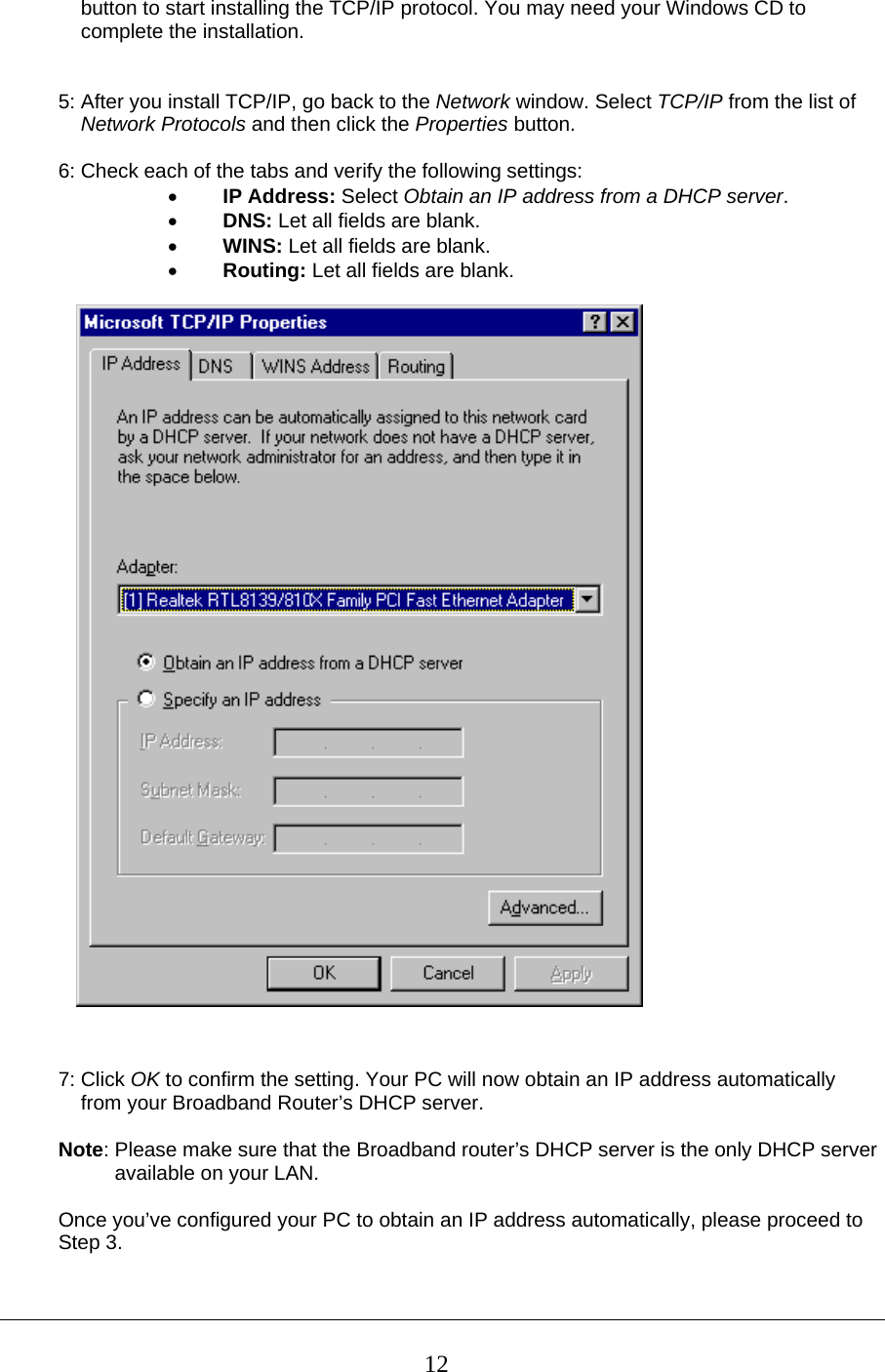     button to start installing the TCP/IP protocol. You may need your Windows CD to      complete the installation.   5: After you install TCP/IP, go back to the Network window. Select TCP/IP from the list of      Network Protocols and then click the Properties button.  6: Check each of the tabs and verify the following settings: • IP Address: Select Obtain an IP address from a DHCP server. • DNS: Let all fields are blank. • WINS: Let all fields are blank. • Routing: Let all fields are blank.     7: Click OK to confirm the setting. Your PC will now obtain an IP address automatically     from your Broadband Router’s DHCP server.  Note: Please make sure that the Broadband router’s DHCP server is the only DHCP server            available on your LAN.  Once you’ve configured your PC to obtain an IP address automatically, please proceed to  Step 3.    12