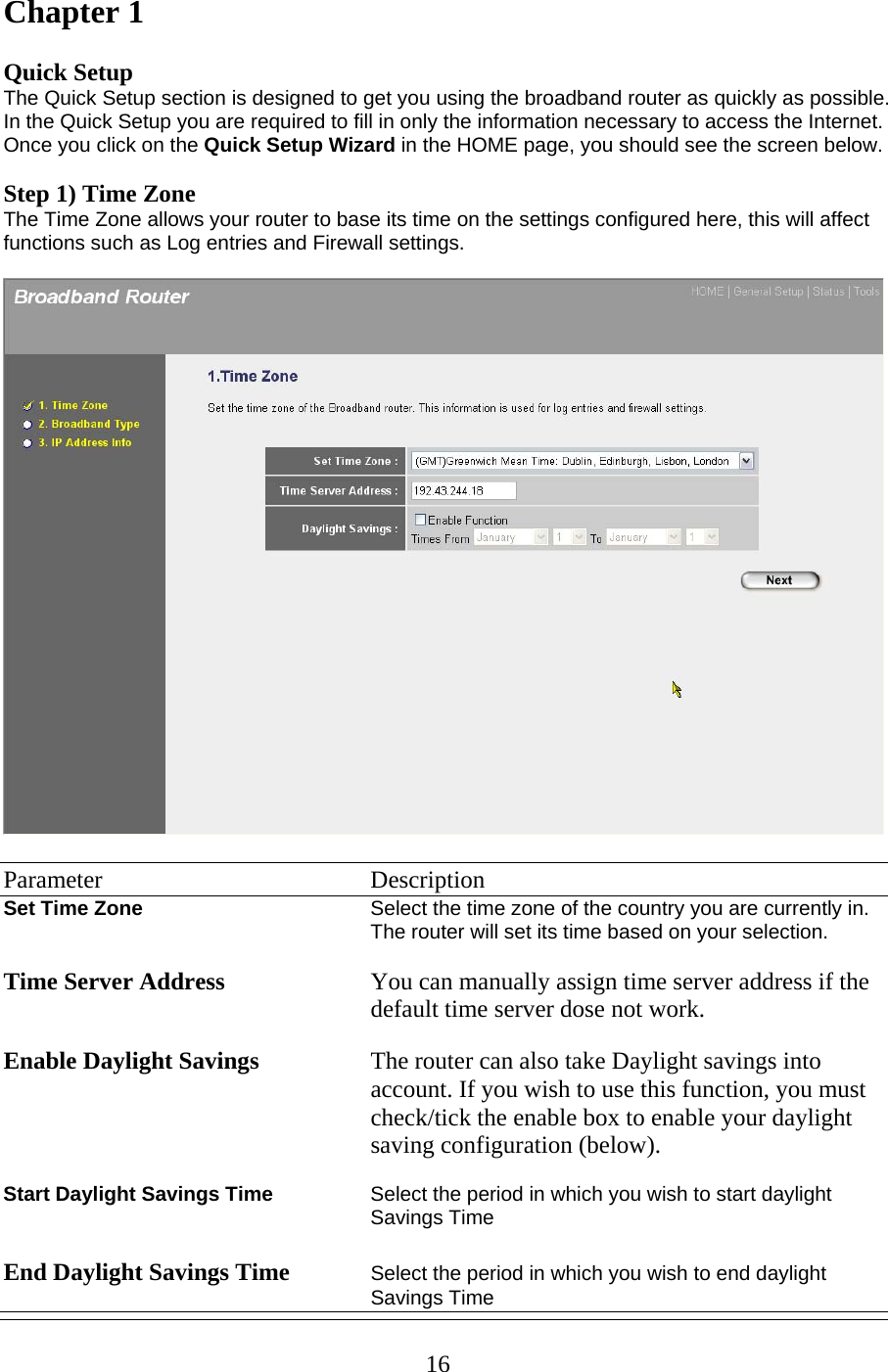 Chapter 1  Quick Setup The Quick Setup section is designed to get you using the broadband router as quickly as possible. In the Quick Setup you are required to fill in only the information necessary to access the Internet. Once you click on the Quick Setup Wizard in the HOME page, you should see the screen below.   Step 1) Time Zone The Time Zone allows your router to base its time on the settings configured here, this will affect functions such as Log entries and Firewall settings.    Parameter    Description Set Time Zone  Select the time zone of the country you are currently in. The router will set its time based on your selection.   Time Server Address You can manually assign time server address if the default time server dose not work.  Enable Daylight Savings The router can also take Daylight savings into account. If you wish to use this function, you must check/tick the enable box to enable your daylight saving configuration (below).  Start Daylight Savings Time  Select the period in which you wish to start daylight Savings Time  End Daylight Savings Time Select the period in which you wish to end daylight Savings Time  16
