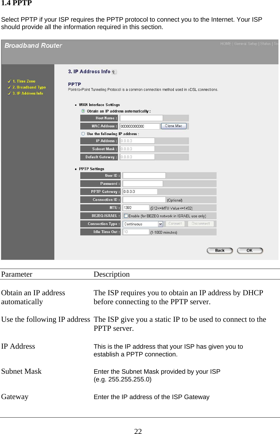 1.4 PPTP  Select PPTP if your ISP requires the PPTP protocol to connect you to the Internet. Your ISP should provide all the information required in this section.    Parameter   Description  Obtain an IP address    The ISP requires you to obtain an IP address by DHCP automatically      before connecting to the PPTP server.  Use the following IP address  The ISP give you a static IP to be used to connect to the      PPTP server.  IP Address      This is the IP address that your ISP has given you to    establish a PPTP connection.   Subnet Mask      Enter the Subnet Mask provided by your ISP  (e.g. 255.255.255.0)  Gateway  Enter the IP address of the ISP Gateway   22