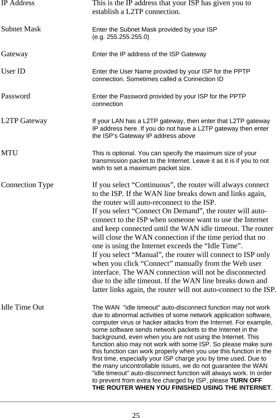  IP Address    This is the IP address that your ISP has given you to   establish a L2TP connection.   Subnet Mask      Enter the Subnet Mask provided by your ISP  (e.g. 255.255.255.0)  Gateway  Enter the IP address of the ISP Gateway  User ID  Enter the User Name provided by your ISP for the PPTP connection. Sometimes called a Connection ID   Password  Enter the Password provided by your ISP for the PPTP connection  L2TP Gateway  If your LAN has a L2TP gateway, then enter that L2TP gateway IP address here. If you do not have a L2TP gateway then enter the ISP’s Gateway IP address above   MTU  This is optional. You can specify the maximum size of your transmission packet to the Internet. Leave it as it is if you to not wish to set a maximum packet size.  Connection Type  If you select “Continuous”, the router will always connect to the ISP. If the WAN line breaks down and links again, the router will auto-reconnect to the ISP.   If you select “Connect On Demand”, the router will auto-connect to the ISP when someone want to use the Internet and keep connected until the WAN idle timeout. The router will close the WAN connection if the time period that no one is using the Internet exceeds the “Idle Time”.   If you select “Manual”, the router will connect to ISP only when you click “Connect” manually from the Web user interface. The WAN connection will not be disconnected due to the idle timeout. If the WAN line breaks down and latter links again, the router will not auto-connect to the ISP.  Idle Time Out  The WAN  &quot;idle timeout&quot; auto-disconnect function may not work due to abnormal activities of some network application software, computer virus or hacker attacks from the Internet. For example, some software sends network packets to the Internet in the background, even when you are not using the Internet. This function also may not work with some ISP. So please make sure this function can work properly when you use this function in the first time, especially your ISP charge you by time used. Due to the many uncontrollable issues, we do not guarantee the WAN  &quot;idle timeout&quot; auto-disconnect function will always work. In order to prevent from extra fee charged by ISP, please TURN OFF THE ROUTER WHEN YOU FINISHED USING THE INTERNET.  25