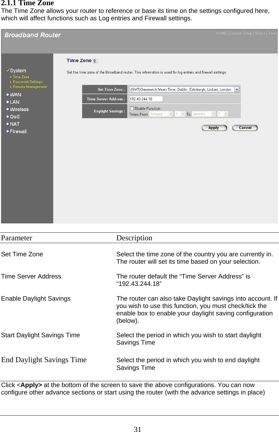 2.1.1 Time Zone The Time Zone allows your router to reference or base its time on the settings configured here, which will affect functions such as Log entries and Firewall settings.    Parameter    Description  Set Time Zone  Select the time zone of the country you are currently in. The router will set its time based on your selection.   Time Server Address  The router default the “Time Server Address” is “192.43.244.18”  Enable Daylight Savings  The router can also take Daylight savings into account. If you wish to use this function, you must check/tick the enable box to enable your daylight saving configuration (below).  Start Daylight Savings Time Select the period in which you wish to start daylight Savings Time  End Daylight Savings Time  Select the period in which you wish to end daylight Savings Time  Click &lt;Apply&gt; at the bottom of the screen to save the above configurations. You can now configure other advance sections or start using the router (with the advance settings in place)   31