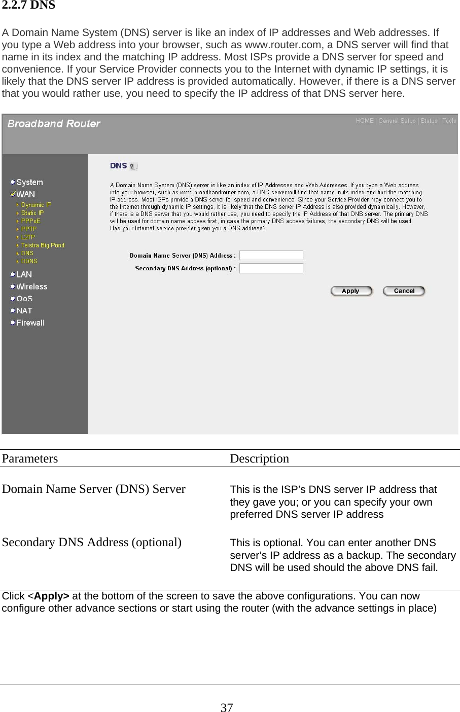 2.2.7 DNS A Domain Name System (DNS) server is like an index of IP addresses and Web addresses. If you type a Web address into your browser, such as www.router.com, a DNS server will find that name in its index and the matching IP address. Most ISPs provide a DNS server for speed and convenience. If your Service Provider connects you to the Internet with dynamic IP settings, it is likely that the DNS server IP address is provided automatically. However, if there is a DNS server that you would rather use, you need to specify the IP address of that DNS server here.  Parameters     Description  Domain Name Server (DNS) Server  This is the ISP’s DNS server IP address that they gave you; or you can specify your own preferred DNS server IP address  Secondary DNS Address (optional)  This is optional. You can enter another DNS server’s IP address as a backup. The secondary DNS will be used should the above DNS fail.  Click &lt;Apply&gt; at the bottom of the screen to save the above configurations. You can now configure other advance sections or start using the router (with the advance settings in place)     37