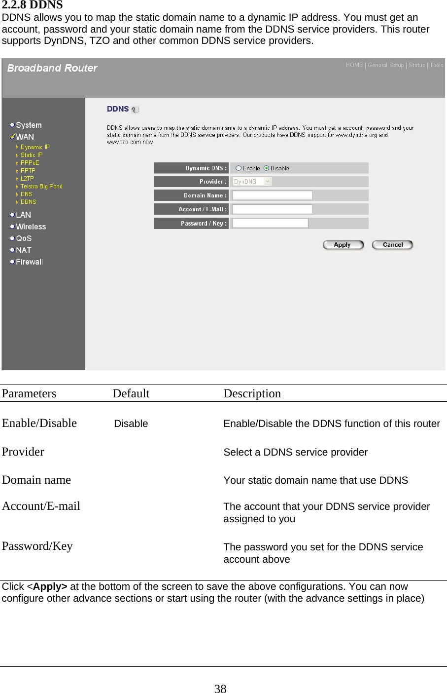 2.2.8 DDNS DDNS allows you to map the static domain name to a dynamic IP address. You must get an account, password and your static domain name from the DDNS service providers. This router supports DynDNS, TZO and other common DDNS service providers.    Parameters  Default  Description  Enable/Disable            Disable  Enable/Disable the DDNS function of this router  Provider                         Select a DDNS service provider  Domain name                            Your static domain name that use DDNS  Account/E-mail  The account that your DDNS service provider assigned to you    Password/Key The password you set for the DDNS service account above  Click &lt;Apply&gt; at the bottom of the screen to save the above configurations. You can now configure other advance sections or start using the router (with the advance settings in place)     38