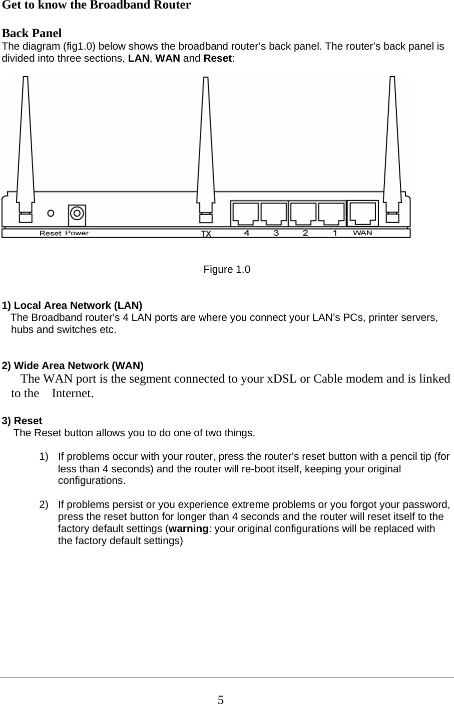 Get to know the Broadband Router   Back Panel The diagram (fig1.0) below shows the broadband router’s back panel. The router’s back panel is divided into three sections, LAN, WAN and Reset:      Figure 1.0   1) Local Area Network (LAN)     The Broadband router’s 4 LAN ports are where you connect your LAN’s PCs, printer servers, hubs and switches etc.    2) Wide Area Network (WAN)    The WAN port is the segment connected to your xDSL or Cable modem and is linked to the    Internet.  3) Reset     The Reset button allows you to do one of two things.  1)  If problems occur with your router, press the router’s reset button with a pencil tip (for less than 4 seconds) and the router will re-boot itself, keeping your original configurations.  2)  If problems persist or you experience extreme problems or you forgot your password, press the reset button for longer than 4 seconds and the router will reset itself to the factory default settings (warning: your original configurations will be replaced with the factory default settings)          5