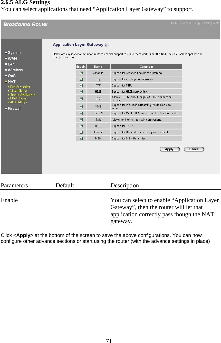 2.6.5 ALG Settings You can select applications that need “Application Layer Gateway” to support.    Parameters  Default  Description  Enable  You can select to enable “Application Layer Gateway”, then the router will let that application correctly pass though the NAT gateway.  Click &lt;Apply&gt; at the bottom of the screen to save the above configurations. You can now configure other advance sections or start using the router (with the advance settings in place)            71