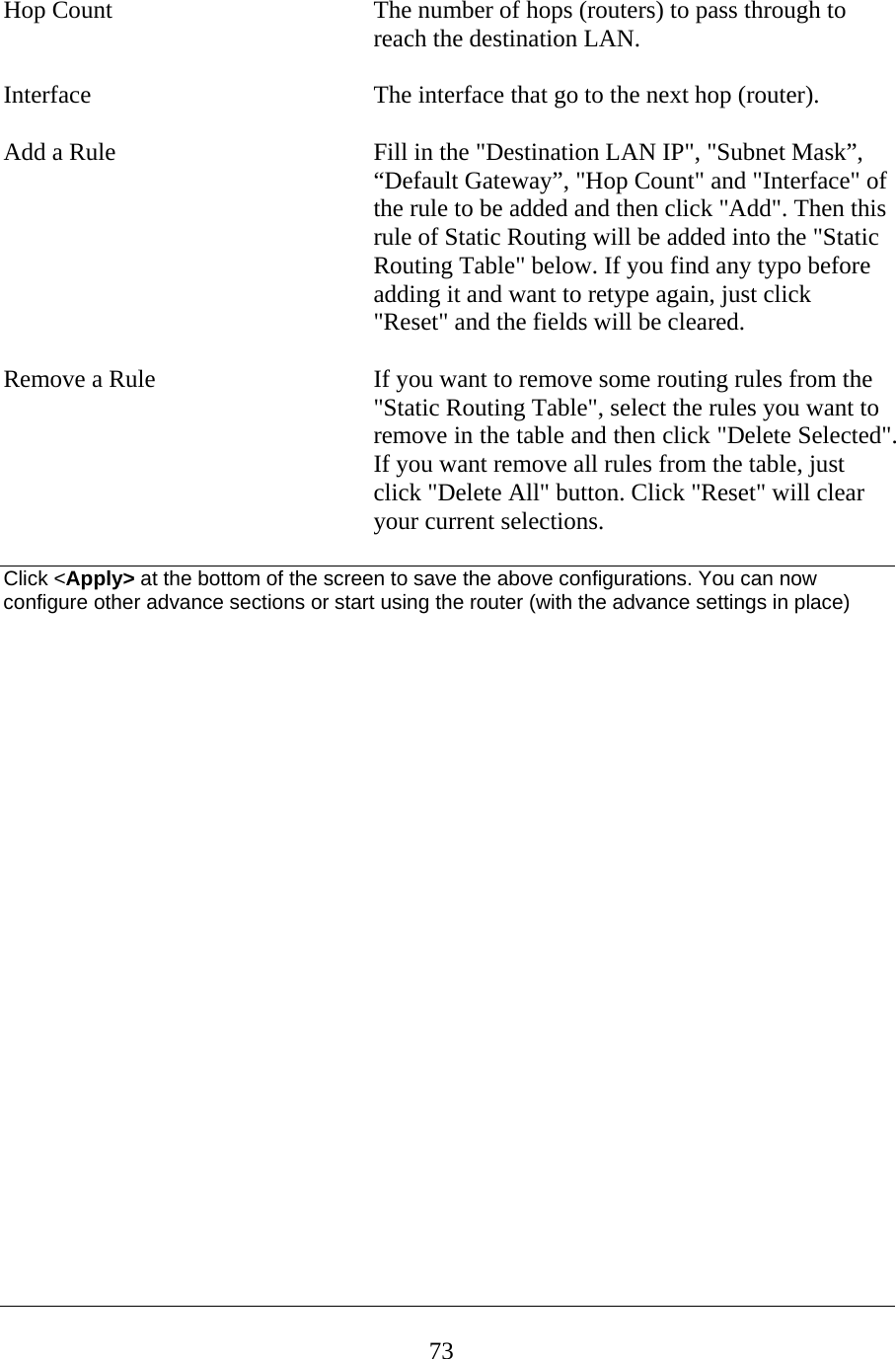  Hop Count  The number of hops (routers) to pass through to reach the destination LAN.  Interface  The interface that go to the next hop (router).  Add a Rule  Fill in the &quot;Destination LAN IP&quot;, &quot;Subnet Mask”, “Default Gateway”, &quot;Hop Count&quot; and &quot;Interface&quot; of the rule to be added and then click &quot;Add&quot;. Then this rule of Static Routing will be added into the &quot;Static Routing Table&quot; below. If you find any typo before adding it and want to retype again, just click &quot;Reset&quot; and the fields will be cleared.  Remove a Rule  If you want to remove some routing rules from the &quot;Static Routing Table&quot;, select the rules you want to remove in the table and then click &quot;Delete Selected&quot;. If you want remove all rules from the table, just click &quot;Delete All&quot; button. Click &quot;Reset&quot; will clear your current selections.  Click &lt;Apply&gt; at the bottom of the screen to save the above configurations. You can now configure other advance sections or start using the router (with the advance settings in place)                          73