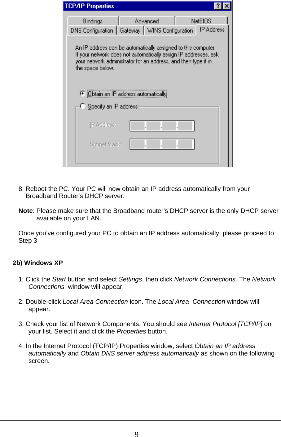    8: Reboot the PC. Your PC will now obtain an IP address automatically from your      Broadband Router’s DHCP server.  Note: Please make sure that the Broadband router’s DHCP server is the only DHCP server             available on your LAN.  Once you’ve configured your PC to obtain an IP address automatically, please proceed to  Step 3    2b) Windows XP  1: Click the Start button and select Settings, then click Network Connections. The Network Connections  window will appear.  2: Double-click Local Area Connection icon. The Local Area  Connection window will appear.  3: Check your list of Network Components. You should see Internet Protocol [TCP/IP] on your list. Select it and click the Properties button.  4: In the Internet Protocol (TCP/IP) Properties window, select Obtain an IP address automatically and Obtain DNS server address automatically as shown on the following screen.   9