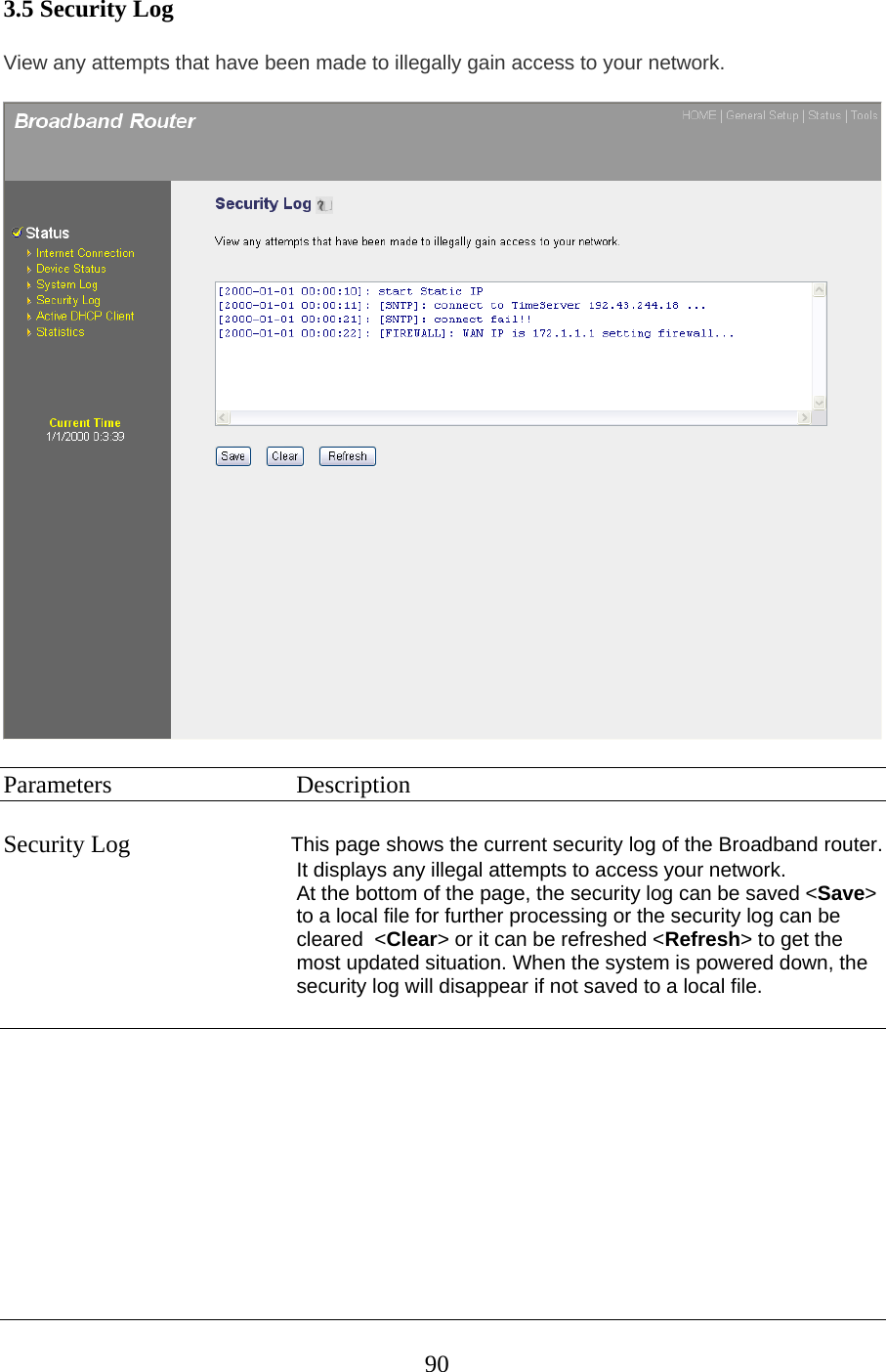 3.5 Security Log View any attempts that have been made to illegally gain access to your network.   Parameters   Description  Security Log  This page shows the current security log of the Broadband router. It displays any illegal attempts to access your network. At the bottom of the page, the security log can be saved &lt;Save&gt; to a local file for further processing or the security log can be cleared  &lt;Clear&gt; or it can be refreshed &lt;Refresh&gt; to get the most updated situation. When the system is powered down, the security log will disappear if not saved to a local file.        90