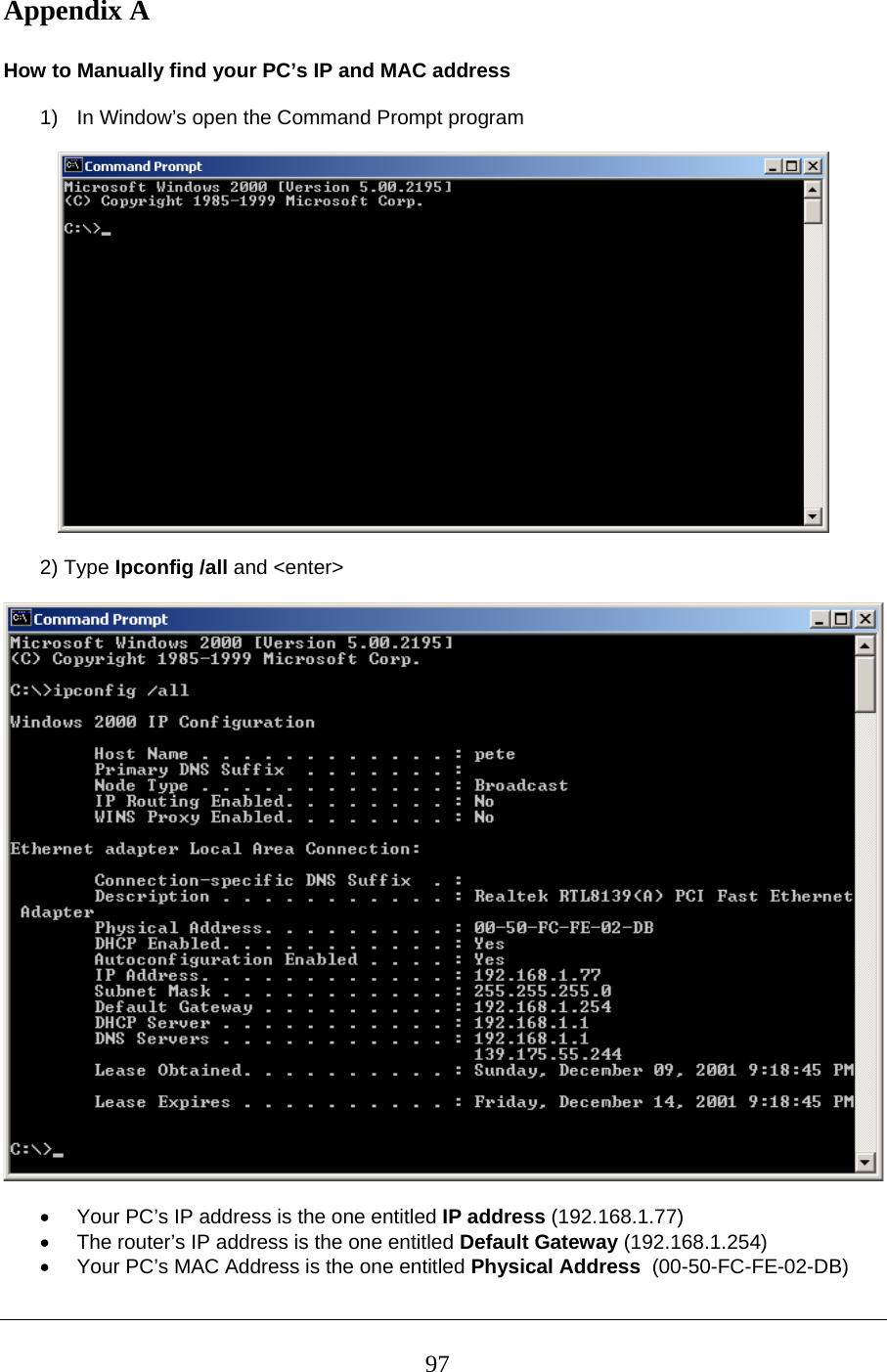 Appendix A   How to Manually find your PC’s IP and MAC address  1)  In Window’s open the Command Prompt program      2) Type Ipconfig /all and &lt;enter&gt;     •  Your PC’s IP address is the one entitled IP address (192.168.1.77) •  The router’s IP address is the one entitled Default Gateway (192.168.1.254) •  Your PC’s MAC Address is the one entitled Physical Address  (00-50-FC-FE-02-DB)  97