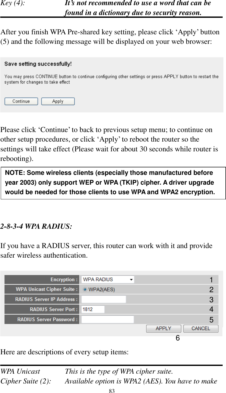  83 Key (4):    It’s not recommended to use a word that can be found in a dictionary due to security reason.  After you finish WPA Pre-shared key setting, please click „Apply‟ button (5) and the following message will be displayed on your web browser:    Please click „Continue‟ to back to previous setup menu; to continue on other setup procedures, or click „Apply‟ to reboot the router so the settings will take effect (Please wait for about 30 seconds while router is rebooting).       2-8-3-4 WPA RADIUS:  If you have a RADIUS server, this router can work with it and provide safer wireless authentication.    Here are descriptions of every setup items:  WPA Unicast      This is the type of WPA cipher suite. Cipher Suite (2):  Available option is WPA2 (AES). You have to make NOTE: Some wireless clients (especially those manufactured before year 2003) only support WEP or WPA (TKIP) cipher. A driver upgrade would be needed for those clients to use WPA and WPA2 encryption. 1 3 4 2 5 6 