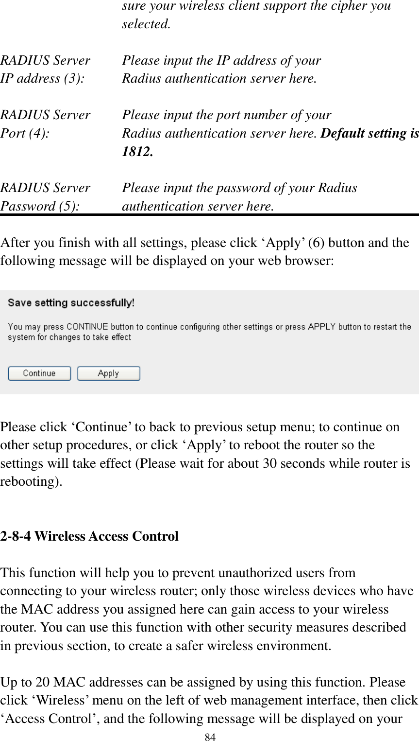  84 sure your wireless client support the cipher you selected.  RADIUS Server     Please input the IP address of your IP address (3):     Radius authentication server here.  RADIUS Server     Please input the port number of your Port (4):    Radius authentication server here. Default setting is 1812.  RADIUS Server     Please input the password of your Radius Password (5):    authentication server here.  After you finish with all settings, please click „Apply‟ (6) button and the following message will be displayed on your web browser:    Please click „Continue‟ to back to previous setup menu; to continue on other setup procedures, or click „Apply‟ to reboot the router so the settings will take effect (Please wait for about 30 seconds while router is rebooting).   2-8-4 Wireless Access Control  This function will help you to prevent unauthorized users from connecting to your wireless router; only those wireless devices who have the MAC address you assigned here can gain access to your wireless router. You can use this function with other security measures described in previous section, to create a safer wireless environment.  Up to 20 MAC addresses can be assigned by using this function. Please click „Wireless‟ menu on the left of web management interface, then click „Access Control‟, and the following message will be displayed on your 