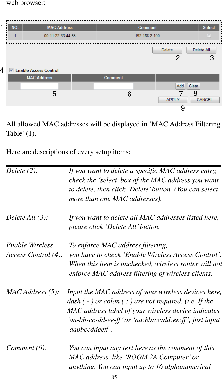  85 web browser:    All allowed MAC addresses will be displayed in „MAC Address Filtering Table‟ (1).    Here are descriptions of every setup items:  Delete (2):    If you want to delete a specific MAC address entry, check the „select‟ box of the MAC address you want to delete, then click „Delete‟ button. (You can select more than one MAC addresses).  Delete All (3):    If you want to delete all MAC addresses listed here, please click „Delete All‟ button.  Enable Wireless    To enforce MAC address filtering, Access Control (4):   you have to check „Enable Wireless Access Control‟. When this item is unchecked, wireless router will not enforce MAC address filtering of wireless clients.  MAC Address (5):    Input the MAC address of your wireless devices here, dash ( - ) or colon ( : ) are not required. (i.e. If the MAC address label of your wireless device indicates „aa-bb-cc-dd-ee-ff‟ or „aa:bb:cc:dd:ee:ff‟, just input „aabbccddeeff‟.  Comment (6):      You can input any text here as the comment of this       MAC address, like „ROOM 2A Computer‟ or         anything. You can input up to 16 alphanumerical   1 2 3 4 6 7 8 9 5 