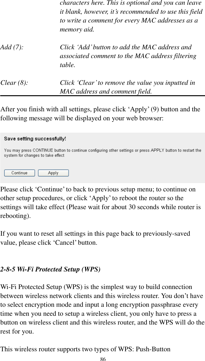  86 characters here. This is optional and you can leave   it blank, however, it‟s recommended to use this field   to write a comment for every MAC addresses as a   memory aid.  Add (7):    Click „Add‟ button to add the MAC address and associated comment to the MAC address filtering table.  Clear (8):    Click „Clear‟ to remove the value you inputted in MAC address and comment field.  After you finish with all settings, please click „Apply‟ (9) button and the following message will be displayed on your web browser:   Please click „Continue‟ to back to previous setup menu; to continue on other setup procedures, or click „Apply‟ to reboot the router so the settings will take effect (Please wait for about 30 seconds while router is rebooting).  If you want to reset all settings in this page back to previously-saved value, please click „Cancel‟ button.   2-8-5 Wi-Fi Protected Setup (WPS)  Wi-Fi Protected Setup (WPS) is the simplest way to build connection between wireless network clients and this wireless router. You don‟t have to select encryption mode and input a long encryption passphrase every time when you need to setup a wireless client, you only have to press a button on wireless client and this wireless router, and the WPS will do the rest for you.  This wireless router supports two types of WPS: Push-Button 