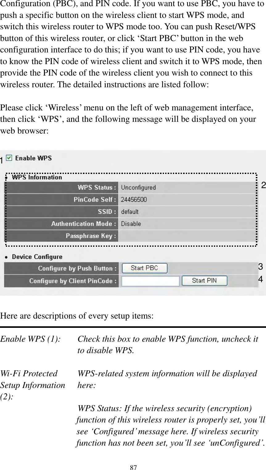  87 Configuration (PBC), and PIN code. If you want to use PBC, you have to push a specific button on the wireless client to start WPS mode, and switch this wireless router to WPS mode too. You can push Reset/WPS button of this wireless router, or click „Start PBC‟ button in the web configuration interface to do this; if you want to use PIN code, you have to know the PIN code of wireless client and switch it to WPS mode, then provide the PIN code of the wireless client you wish to connect to this wireless router. The detailed instructions are listed follow:  Please click „Wireless‟ menu on the left of web management interface, then click „WPS‟, and the following message will be displayed on your web browser:    Here are descriptions of every setup items:  Enable WPS (1):  Check this box to enable WPS function, uncheck it to disable WPS.  Wi-Fi Protected    WPS-related system information will be displayed   Setup Information  here: (2): WPS Status: If the wireless security (encryption) function of this wireless router is properly set, you‟ll see „Configured‟ message here. If wireless security function has not been set, you‟ll see „unConfigured‟.  1 3 4 2 