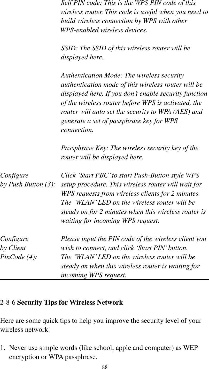  88 Self PIN code: This is the WPS PIN code of this wireless router. This code is useful when you need to  build wireless connection by WPS with other WPS-enabled wireless devices.  SSID: The SSID of this wireless router will be displayed here.  Authentication Mode: The wireless security authentication mode of this wireless router will be displayed here. If you don‟t enable security function of the wireless router before WPS is activated, the router will auto set the security to WPA (AES) and generate a set of passphrase key for WPS connection.  Passphrase Key: The wireless security key of the router will be displayed here.  Configure      Click „Start PBC‟ to start Push-Button style WPS by Push Button (3):  setup procedure. This wireless router will wait for WPS requests from wireless clients for 2 minutes. The „WLAN‟ LED on the wireless router will be steady on for 2 minutes when this wireless router is waiting for incoming WPS request.  Configure      Please input the PIN code of the wireless client you by Client      wish to connect, and click „Start PIN‟ button. PinCode (4):  The „WLAN‟ LED on the wireless router will be steady on when this wireless router is waiting for incoming WPS request.   2-8-6 Security Tips for Wireless Network  Here are some quick tips to help you improve the security level of your wireless network:  1. Never use simple words (like school, apple and computer) as WEP encryption or WPA passphrase. 