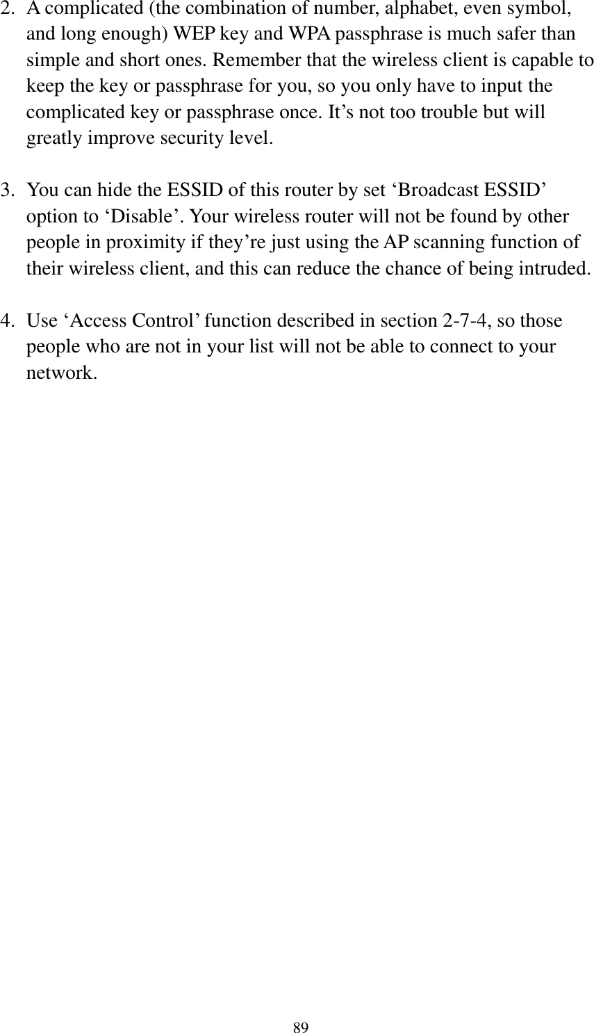  89  2. A complicated (the combination of number, alphabet, even symbol, and long enough) WEP key and WPA passphrase is much safer than simple and short ones. Remember that the wireless client is capable to keep the key or passphrase for you, so you only have to input the complicated key or passphrase once. It‟s not too trouble but will greatly improve security level.  3. You can hide the ESSID of this router by set „Broadcast ESSID‟ option to „Disable‟. Your wireless router will not be found by other people in proximity if they‟re just using the AP scanning function of their wireless client, and this can reduce the chance of being intruded.  4. Use „Access Control‟ function described in section 2-7-4, so those people who are not in your list will not be able to connect to your network. 