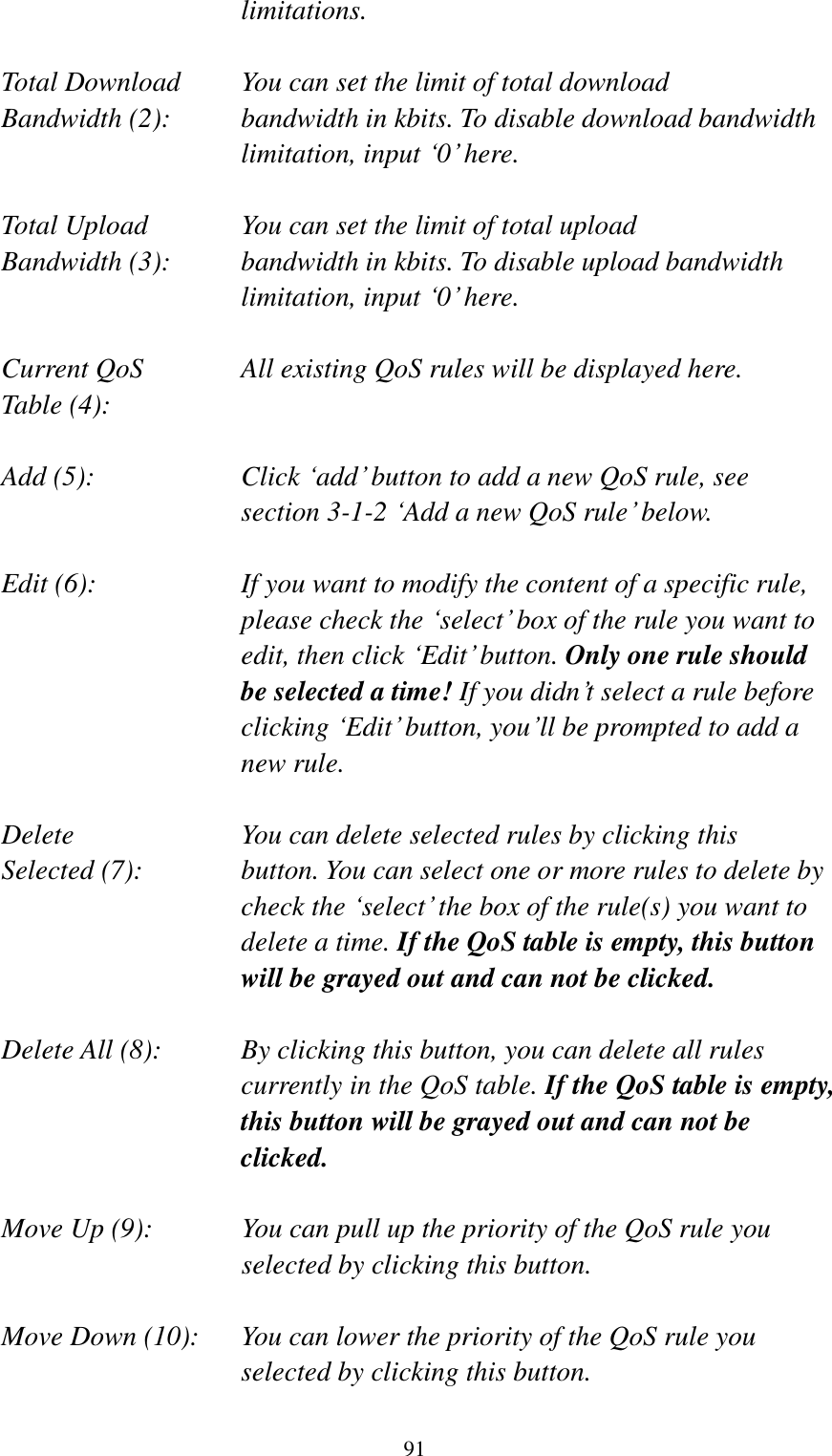  91 limitations.  Total Download    You can set the limit of total download   Bandwidth (2):    bandwidth in kbits. To disable download bandwidth limitation, input „0‟ here.  Total Upload      You can set the limit of total upload Bandwidth (3):    bandwidth in kbits. To disable upload bandwidth limitation, input „0‟ here.  Current QoS     All existing QoS rules will be displayed here. Table (4):    Add (5):  Click „add‟ button to add a new QoS rule, see section 3-1-2 „Add a new QoS rule‟ below.  Edit (6):    If you want to modify the content of a specific rule, please check the „select‟ box of the rule you want to edit, then click „Edit‟ button. Only one rule should be selected a time! If you didn‟t select a rule before clicking „Edit‟ button, you‟ll be prompted to add a new rule.  Delete         You can delete selected rules by clicking this Selected (7):    button. You can select one or more rules to delete by check the „select‟ the box of the rule(s) you want to delete a time. If the QoS table is empty, this button will be grayed out and can not be clicked.  Delete All (8):    By clicking this button, you can delete all rules currently in the QoS table. If the QoS table is empty, this button will be grayed out and can not be clicked.  Move Up (9):    You can pull up the priority of the QoS rule you selected by clicking this button.  Move Down (10):    You can lower the priority of the QoS rule you selected by clicking this button.  