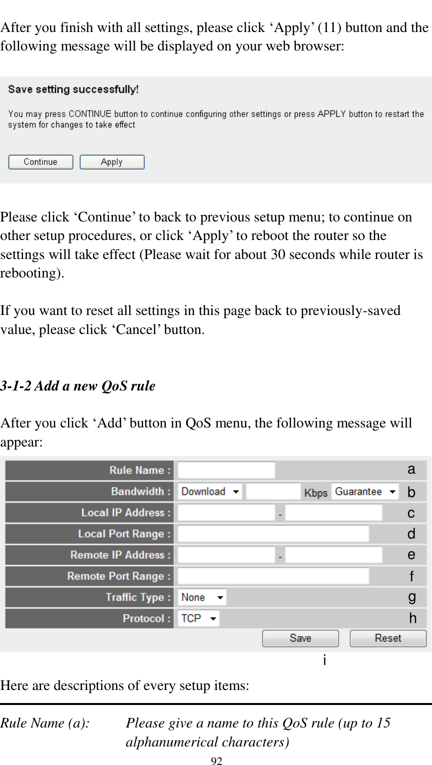  92  After you finish with all settings, please click „Apply‟ (11) button and the following message will be displayed on your web browser:    Please click „Continue‟ to back to previous setup menu; to continue on other setup procedures, or click „Apply‟ to reboot the router so the settings will take effect (Please wait for about 30 seconds while router is rebooting).  If you want to reset all settings in this page back to previously-saved value, please click „Cancel‟ button.   3-1-2 Add a new QoS rule  After you click „Add‟ button in QoS menu, the following message will appear:   Here are descriptions of every setup items:  Rule Name (a):    Please give a name to this QoS rule (up to 15 alphanumerical characters) a b c d e f g h i 