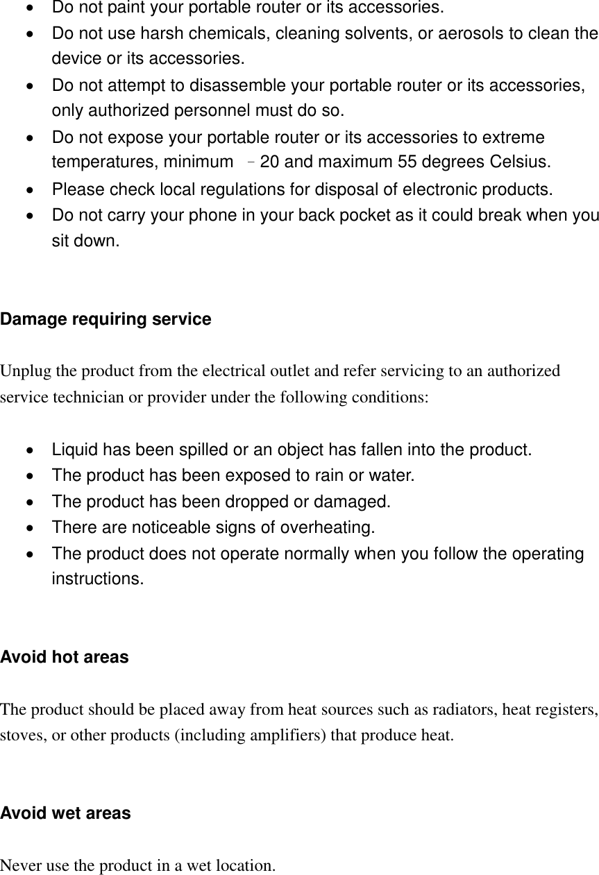     Do not paint your portable router or its accessories.   Do not use harsh chemicals, cleaning solvents, or aerosols to clean the device or its accessories.   Do not attempt to disassemble your portable router or its accessories, only authorized personnel must do so.   Do not expose your portable router or its accessories to extreme temperatures, minimum  –20 and maximum 55 degrees Celsius.   Please check local regulations for disposal of electronic products.   Do not carry your phone in your back pocket as it could break when you sit down.   Damage requiring service  Unplug the product from the electrical outlet and refer servicing to an authorized service technician or provider under the following conditions:    Liquid has been spilled or an object has fallen into the product.   The product has been exposed to rain or water.   The product has been dropped or damaged.   There are noticeable signs of overheating.   The product does not operate normally when you follow the operating instructions.   Avoid hot areas  The product should be placed away from heat sources such as radiators, heat registers, stoves, or other products (including amplifiers) that produce heat.   Avoid wet areas  Never use the product in a wet location.     