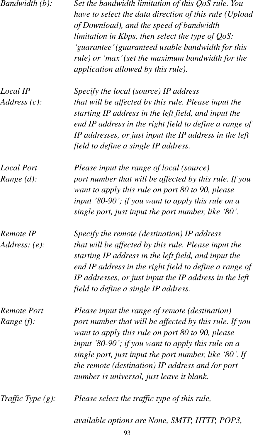  93  Bandwidth (b):    Set the bandwidth limitation of this QoS rule. You have to select the data direction of this rule (Upload of Download), and the speed of bandwidth limitation in Kbps, then select the type of QoS: „guarantee‟ (guaranteed usable bandwidth for this rule) or „max‟ (set the maximum bandwidth for the application allowed by this rule).  Local IP        Specify the local (source) IP address Address (c):     that will be affected by this rule. Please input the starting IP address in the left field, and input the end IP address in the right field to define a range of IP addresses, or just input the IP address in the left field to define a single IP address.  Local Port       Please input the range of local (source) Range (d):    port number that will be affected by this rule. If you want to apply this rule on port 80 to 90, please input ‟80-90‟; if you want to apply this rule on a single port, just input the port number, like „80‟.  Remote IP        Specify the remote (destination) IP address Address: (e):    that will be affected by this rule. Please input the starting IP address in the left field, and input the end IP address in the right field to define a range of IP addresses, or just input the IP address in the left field to define a single IP address.  Remote Port      Please input the range of remote (destination) Range (f):  port number that will be affected by this rule. If you want to apply this rule on port 80 to 90, please input ‟80-90‟; if you want to apply this rule on a single port, just input the port number, like „80‟. If the remote (destination) IP address and /or port number is universal, just leave it blank.  Traffic Type (g):    Please select the traffic type of this rule,  available options are None, SMTP, HTTP, POP3, 