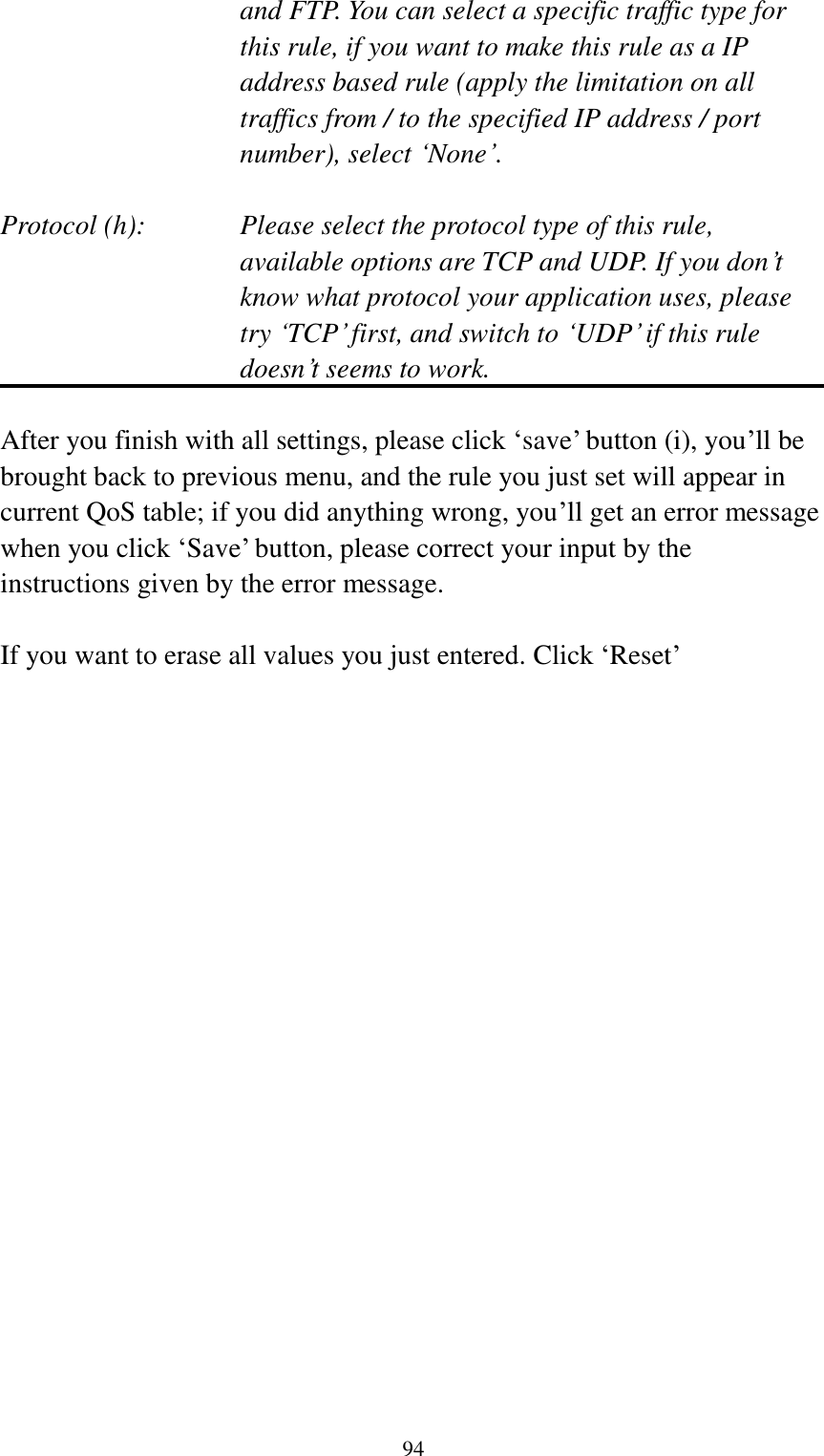  94 and FTP. You can select a specific traffic type for this rule, if you want to make this rule as a IP address based rule (apply the limitation on all traffics from / to the specified IP address / port number), select „None‟.  Protocol (h):      Please select the protocol type of this rule,   available options are TCP and UDP. If you don‟t know what protocol your application uses, please try „TCP‟ first, and switch to „UDP‟ if this rule doesn‟t seems to work.  After you finish with all settings, please click „save‟ button (i), you‟ll be brought back to previous menu, and the rule you just set will appear in current QoS table; if you did anything wrong, you‟ll get an error message when you click „Save‟ button, please correct your input by the instructions given by the error message.  If you want to erase all values you just entered. Click „Reset‟ 