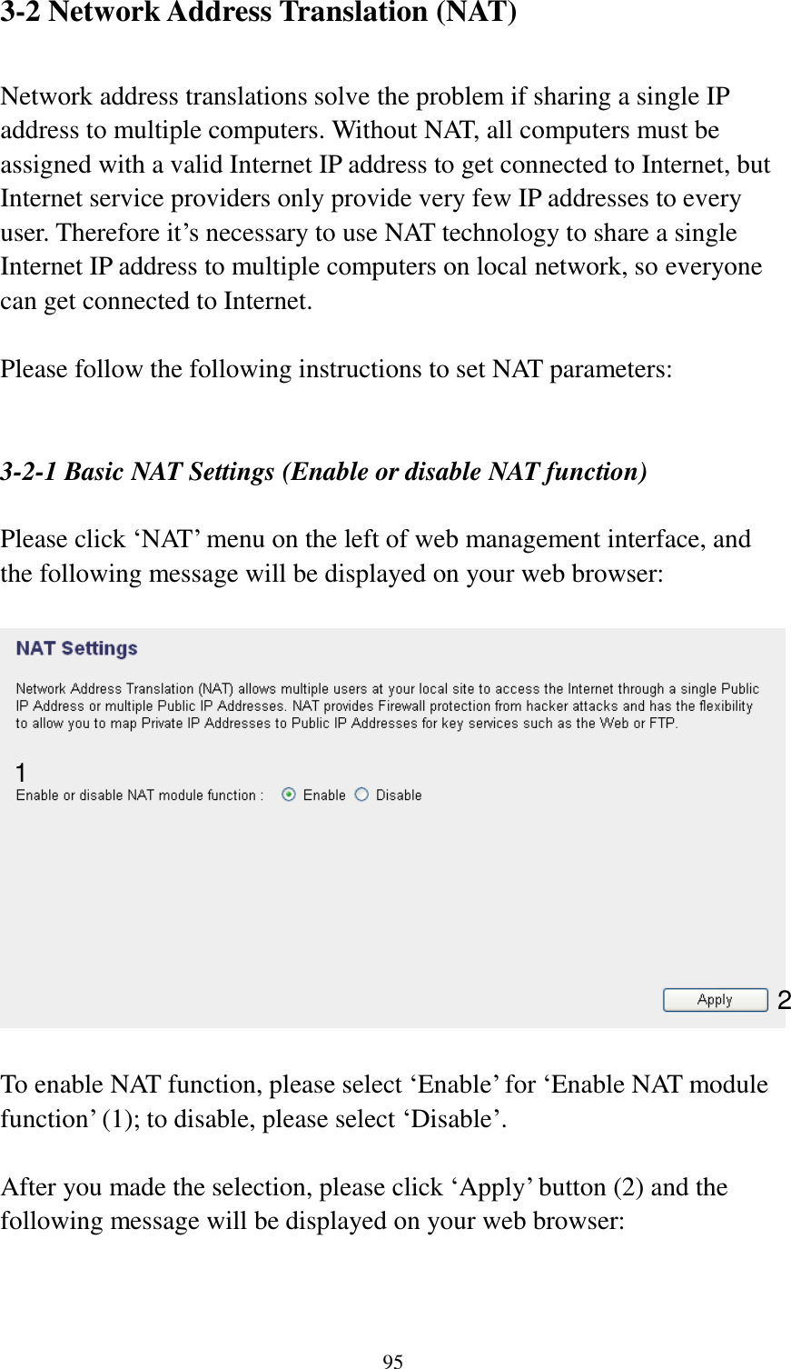  95 3-2 Network Address Translation (NAT)  Network address translations solve the problem if sharing a single IP address to multiple computers. Without NAT, all computers must be assigned with a valid Internet IP address to get connected to Internet, but Internet service providers only provide very few IP addresses to every user. Therefore it‟s necessary to use NAT technology to share a single Internet IP address to multiple computers on local network, so everyone can get connected to Internet.    Please follow the following instructions to set NAT parameters:   3-2-1 Basic NAT Settings (Enable or disable NAT function)  Please click „NAT‟ menu on the left of web management interface, and the following message will be displayed on your web browser:    To enable NAT function, please select „Enable‟ for „Enable NAT module function‟ (1); to disable, please select „Disable‟.  After you made the selection, please click „Apply‟ button (2) and the following message will be displayed on your web browser:  1 2 