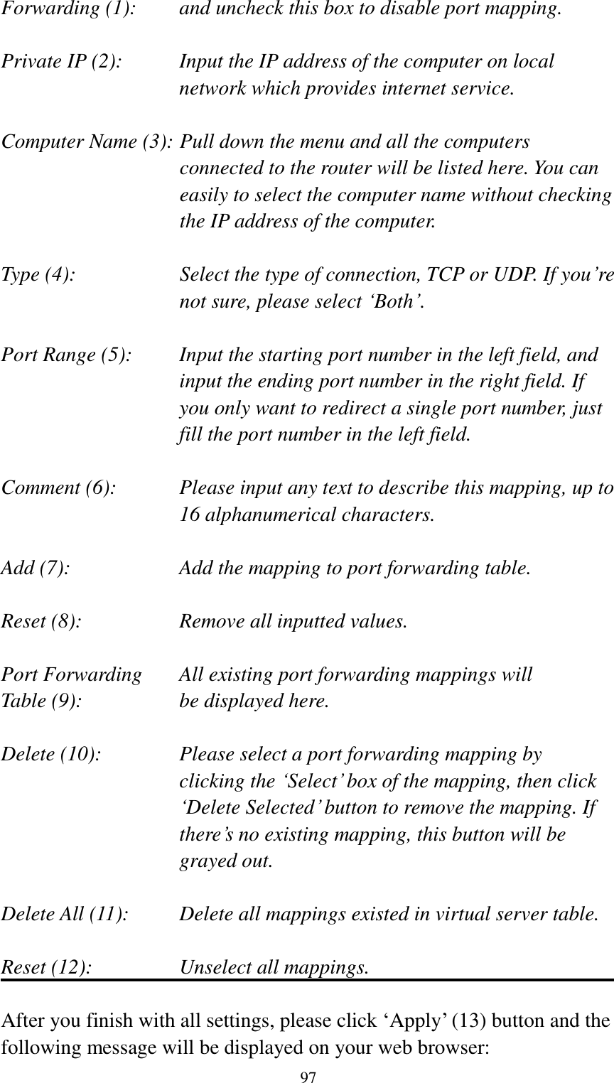  97 Forwarding (1):    and uncheck this box to disable port mapping.  Private IP (2):    Input the IP address of the computer on local network which provides internet service.  Computer Name (3): Pull down the menu and all the computers connected to the router will be listed here. You can easily to select the computer name without checking the IP address of the computer.  Type (4):    Select the type of connection, TCP or UDP. If you‟re not sure, please select „Both‟.  Port Range (5):    Input the starting port number in the left field, and input the ending port number in the right field. If you only want to redirect a single port number, just fill the port number in the left field.  Comment (6):    Please input any text to describe this mapping, up to 16 alphanumerical characters.  Add (7):        Add the mapping to port forwarding table.  Reset (8):        Remove all inputted values.  Port Forwarding    All existing port forwarding mappings will Table (9):      be displayed here.  Delete (10):  Please select a port forwarding mapping by   clicking the „Select‟ box of the mapping, then click „Delete Selected‟ button to remove the mapping. If there‟s no existing mapping, this button will be grayed out.  Delete All (11):     Delete all mappings existed in virtual server table.  Reset (12):       Unselect all mappings.  After you finish with all settings, please click „Apply‟ (13) button and the following message will be displayed on your web browser: 