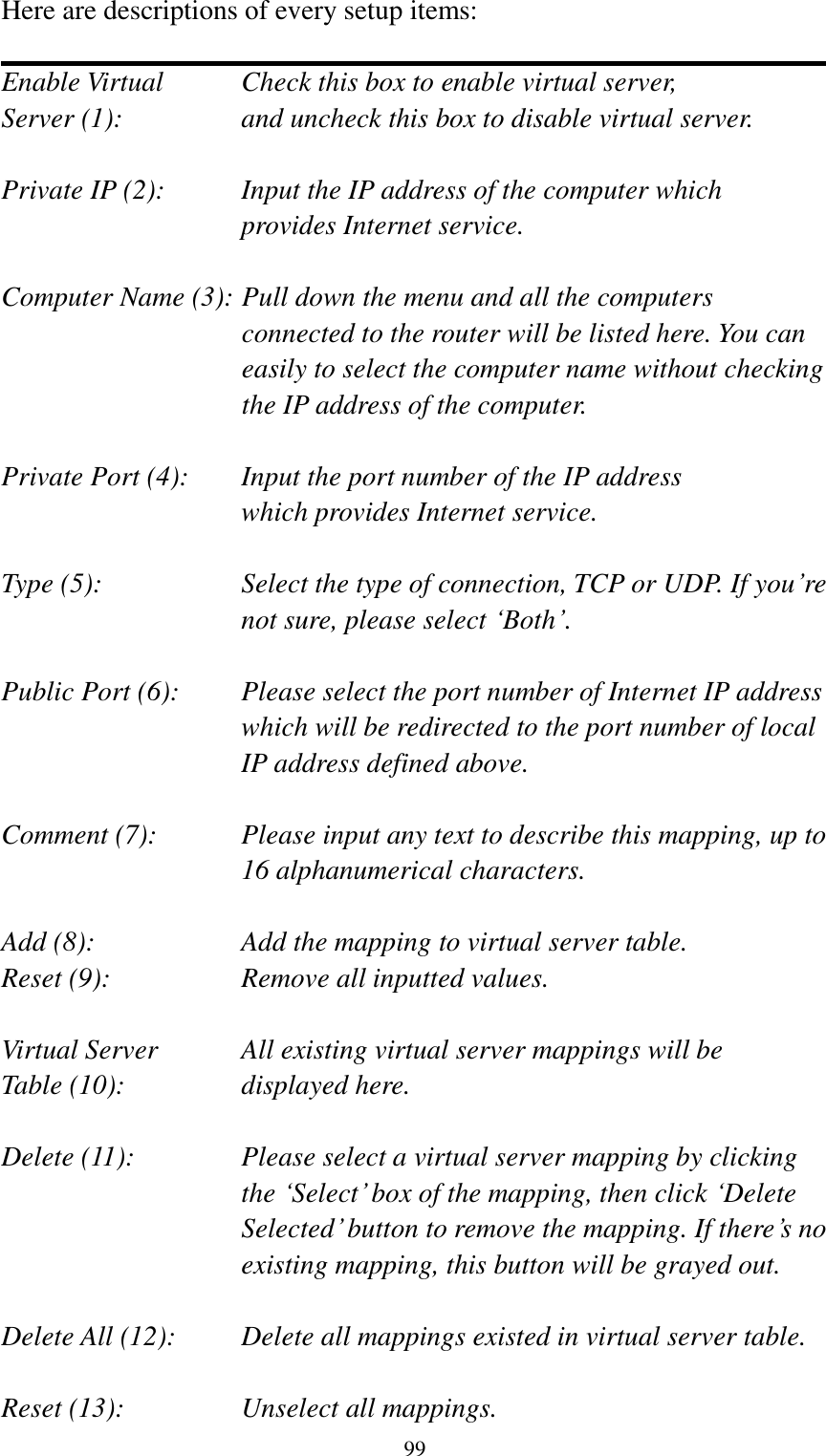  99 Here are descriptions of every setup items:  Enable Virtual      Check this box to enable virtual server, Server (1):       and uncheck this box to disable virtual server.  Private IP (2):      Input the IP address of the computer which           provides Internet service.  Computer Name (3): Pull down the menu and all the computers connected to the router will be listed here. You can easily to select the computer name without checking the IP address of the computer.  Private Port (4):    Input the port number of the IP address           which provides Internet service.  Type (5):    Select the type of connection, TCP or UDP. If you‟re not sure, please select „Both‟.  Public Port (6):    Please select the port number of Internet IP address which will be redirected to the port number of local IP address defined above.  Comment (7):    Please input any text to describe this mapping, up to 16 alphanumerical characters.  Add (8):        Add the mapping to virtual server table. Reset (9):      Remove all inputted values.  Virtual Server      All existing virtual server mappings will be Table (10):       displayed here.  Delete (11):  Please select a virtual server mapping by clicking   the „Select‟ box of the mapping, then click „Delete Selected‟ button to remove the mapping. If there‟s no existing mapping, this button will be grayed out.  Delete All (12):     Delete all mappings existed in virtual server table.  Reset (13):       Unselect all mappings. 