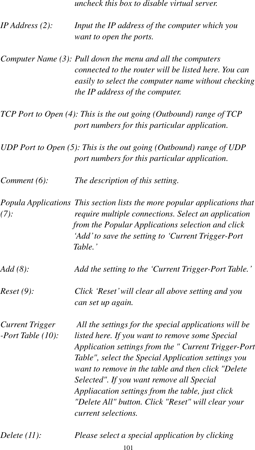  101 uncheck this box to disable virtual server.  IP Address (2):    Input the IP address of the computer which you want to open the ports.  Computer Name (3): Pull down the menu and all the computers connected to the router will be listed here. You can easily to select the computer name without checking the IP address of the computer.  TCP Port to Open (4): This is the out going (Outbound) range of TCP port numbers for this particular application.  UDP Port to Open (5): This is the out going (Outbound) range of UDP port numbers for this particular application.  Comment (6):    The description of this setting.    Popula Applications  This section lists the more popular applications that (7):         require multiple connections. Select an application     from the Popular Applications selection and click „Add‟ to save the setting to „Current Trigger-Port Table.‟  Add (8):       Add the setting to the „Current Trigger-Port Table.‟  Reset (9):  Click „Reset‟ will clear all above setting and you can set up again.  Current Trigger      All the settings for the special applications will be   -Port Table (10):    listed here. If you want to remove some Special Application settings from the &quot; Current Trigger-Port Table&quot;, select the Special Application settings you want to remove in the table and then click &quot;Delete Selected&quot;. If you want remove all Special Appliacation settings from the table, just click &quot;Delete All&quot; button. Click &quot;Reset&quot; will clear your current selections.  Delete (11):  Please select a special application by clicking 