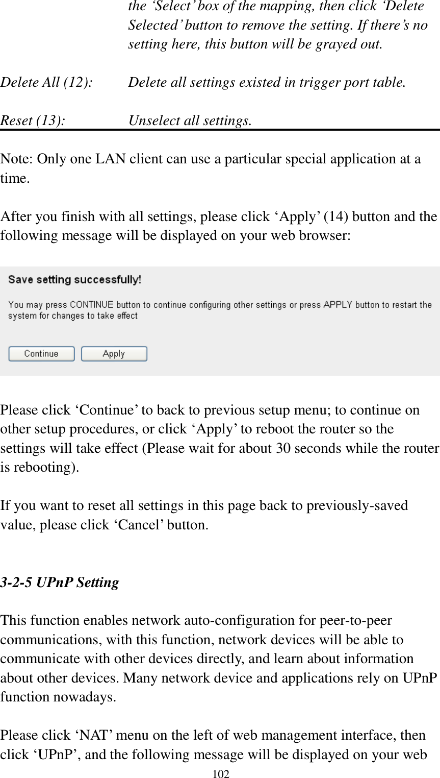  102 the „Select‟ box of the mapping, then click „Delete Selected‟ button to remove the setting. If there‟s no setting here, this button will be grayed out.  Delete All (12):     Delete all settings existed in trigger port table.  Reset (13):       Unselect all settings.  Note: Only one LAN client can use a particular special application at a time.  After you finish with all settings, please click „Apply‟ (14) button and the following message will be displayed on your web browser:    Please click „Continue‟ to back to previous setup menu; to continue on other setup procedures, or click „Apply‟ to reboot the router so the settings will take effect (Please wait for about 30 seconds while the router is rebooting).  If you want to reset all settings in this page back to previously-saved value, please click „Cancel‟ button.   3-2-5 UPnP Setting  This function enables network auto-configuration for peer-to-peer communications, with this function, network devices will be able to communicate with other devices directly, and learn about information about other devices. Many network device and applications rely on UPnP function nowadays.  Please click „NAT‟ menu on the left of web management interface, then click „UPnP‟, and the following message will be displayed on your web 