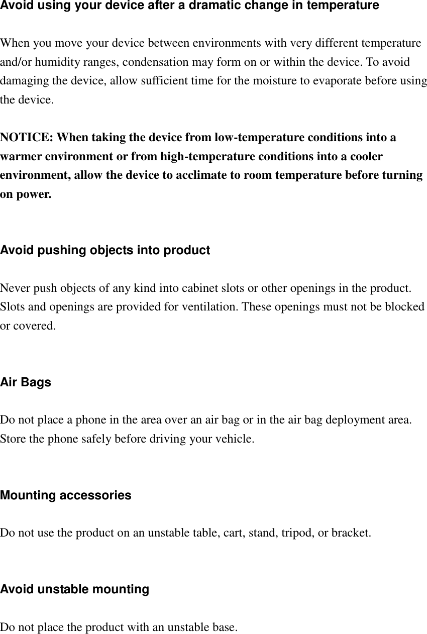   Avoid using your device after a dramatic change in temperature  When you move your device between environments with very different temperature and/or humidity ranges, condensation may form on or within the device. To avoid damaging the device, allow sufficient time for the moisture to evaporate before using the device.  NOTICE: When taking the device from low-temperature conditions into a warmer environment or from high-temperature conditions into a cooler environment, allow the device to acclimate to room temperature before turning on power.   Avoid pushing objects into product  Never push objects of any kind into cabinet slots or other openings in the product. Slots and openings are provided for ventilation. These openings must not be blocked or covered.   Air Bags  Do not place a phone in the area over an air bag or in the air bag deployment area. Store the phone safely before driving your vehicle.   Mounting accessories  Do not use the product on an unstable table, cart, stand, tripod, or bracket.   Avoid unstable mounting  Do not place the product with an unstable base.     