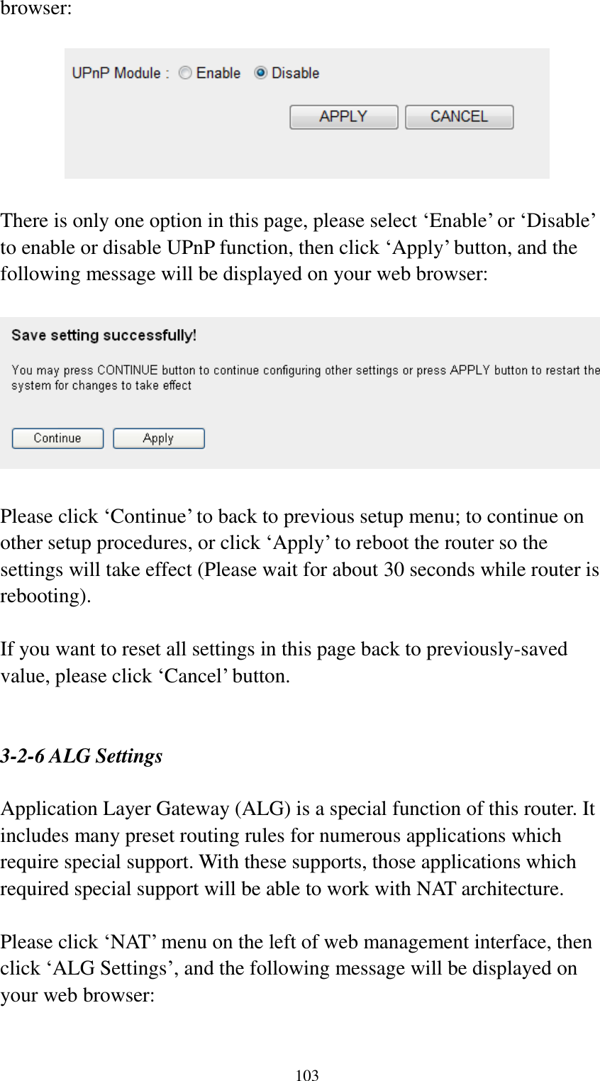  103 browser:    There is only one option in this page, please select „Enable‟ or „Disable‟ to enable or disable UPnP function, then click „Apply‟ button, and the following message will be displayed on your web browser:    Please click „Continue‟ to back to previous setup menu; to continue on other setup procedures, or click „Apply‟ to reboot the router so the settings will take effect (Please wait for about 30 seconds while router is rebooting).  If you want to reset all settings in this page back to previously-saved value, please click „Cancel‟ button.   3-2-6 ALG Settings  Application Layer Gateway (ALG) is a special function of this router. It includes many preset routing rules for numerous applications which require special support. With these supports, those applications which required special support will be able to work with NAT architecture.  Please click „NAT‟ menu on the left of web management interface, then click „ALG Settings‟, and the following message will be displayed on your web browser:  