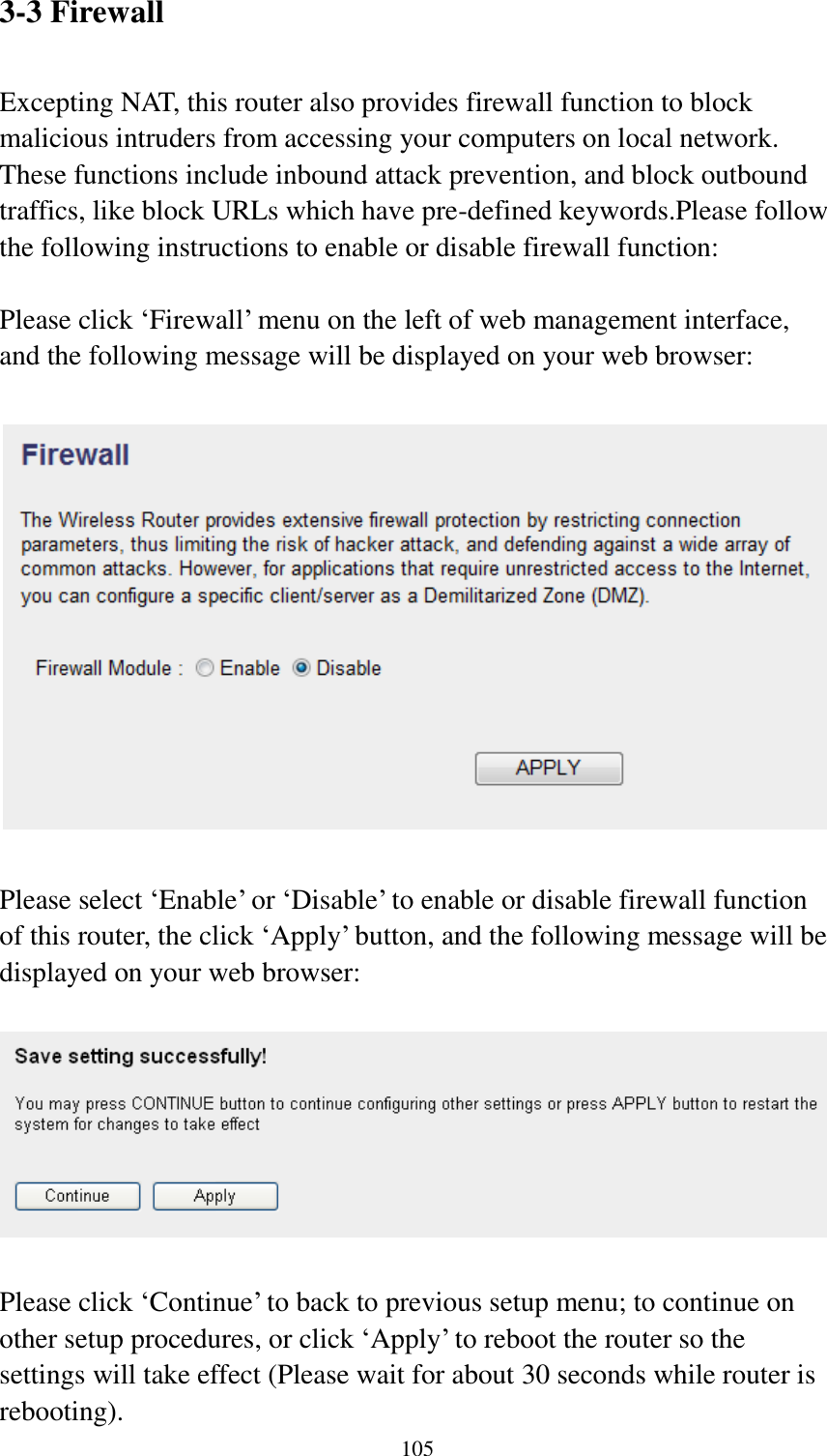  105 3-3 Firewall  Excepting NAT, this router also provides firewall function to block malicious intruders from accessing your computers on local network. These functions include inbound attack prevention, and block outbound traffics, like block URLs which have pre-defined keywords.Please follow the following instructions to enable or disable firewall function:  Please click „Firewall‟ menu on the left of web management interface, and the following message will be displayed on your web browser:    Please select „Enable‟ or „Disable‟ to enable or disable firewall function of this router, the click „Apply‟ button, and the following message will be displayed on your web browser:    Please click „Continue‟ to back to previous setup menu; to continue on other setup procedures, or click „Apply‟ to reboot the router so the settings will take effect (Please wait for about 30 seconds while router is rebooting). 