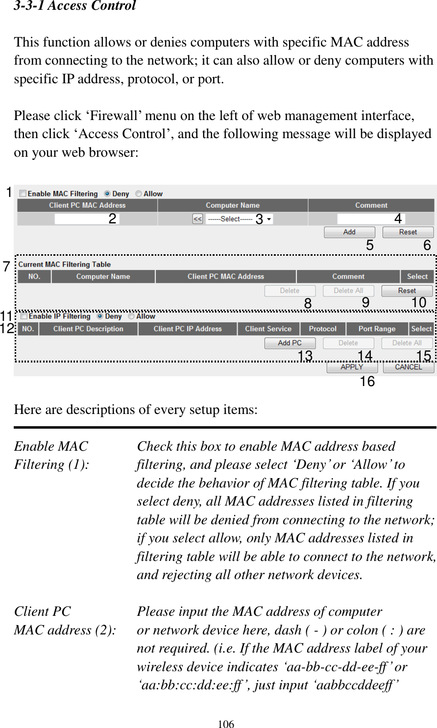  106  3-3-1 Access Control  This function allows or denies computers with specific MAC address from connecting to the network; it can also allow or deny computers with specific IP address, protocol, or port.  Please click „Firewall‟ menu on the left of web management interface, then click „Access Control‟, and the following message will be displayed on your web browser:    Here are descriptions of every setup items:  Enable MAC      Check this box to enable MAC address based Filtering (1):  filtering, and please select „Deny‟ or „Allow‟ to decide the behavior of MAC filtering table. If you select deny, all MAC addresses listed in filtering table will be denied from connecting to the network; if you select allow, only MAC addresses listed in filtering table will be able to connect to the network, and rejecting all other network devices.  Client PC        Please input the MAC address of computer MAC address (2):    or network device here, dash ( - ) or colon ( : ) are not required. (i.e. If the MAC address label of your wireless device indicates „aa-bb-cc-dd-ee-ff‟ or „aa:bb:cc:dd:ee:ff‟, just input „aabbccddeeff‟  1 2 3 5 6 7 8 9 10 12 13 14 15 16 110 4 