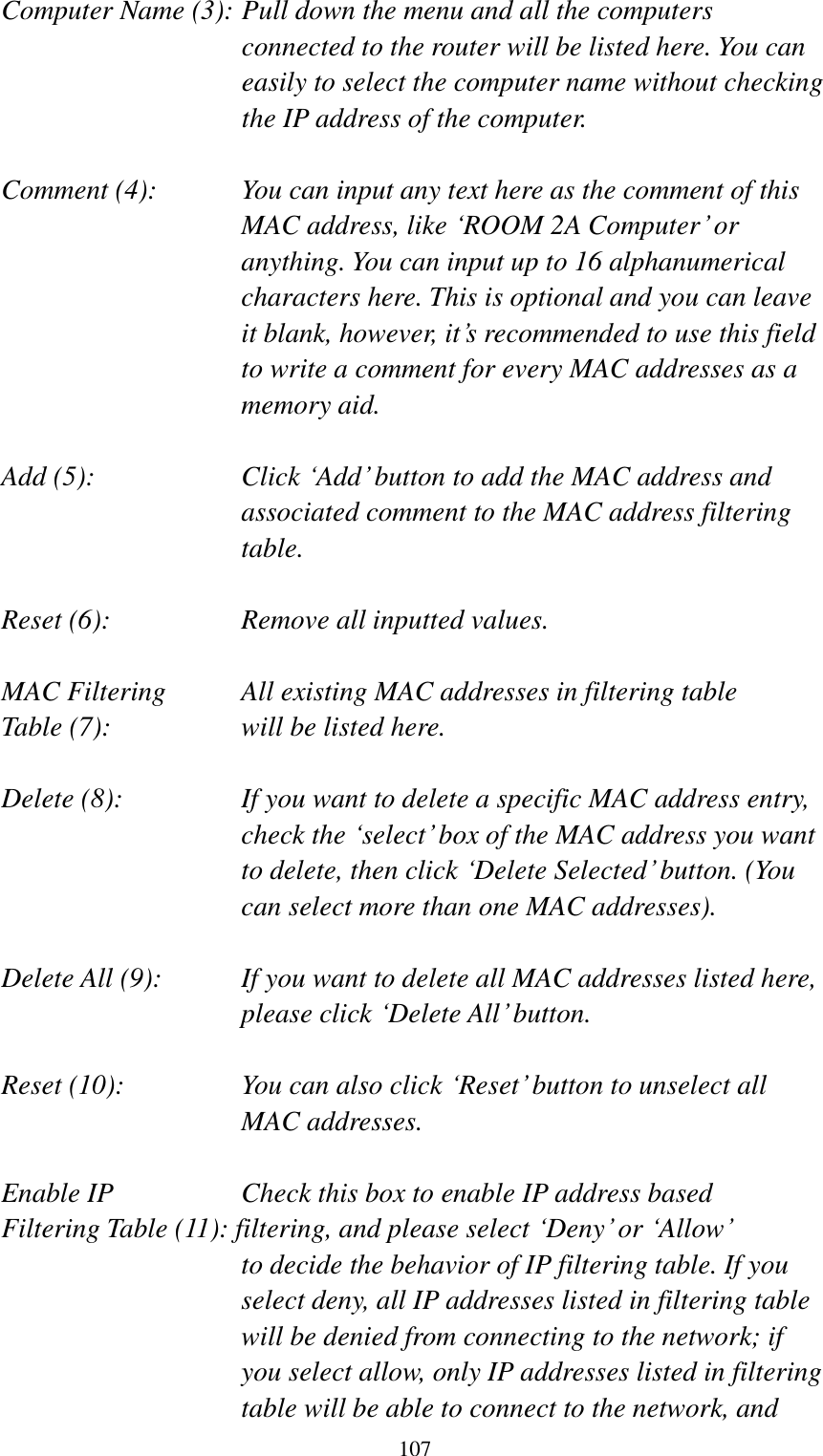  107 Computer Name (3): Pull down the menu and all the computers connected to the router will be listed here. You can easily to select the computer name without checking the IP address of the computer.  Comment (4):    You can input any text here as the comment of this MAC address, like „ROOM 2A Computer‟ or anything. You can input up to 16 alphanumerical characters here. This is optional and you can leave it blank, however, it‟s recommended to use this field to write a comment for every MAC addresses as a memory aid.  Add (5):    Click „Add‟ button to add the MAC address and associated comment to the MAC address filtering table.  Reset (6):        Remove all inputted values.  MAC Filtering      All existing MAC addresses in filtering table Table (7):        will be listed here.  Delete (8):    If you want to delete a specific MAC address entry, check the „select‟ box of the MAC address you want to delete, then click „Delete Selected‟ button. (You can select more than one MAC addresses).  Delete All (9):    If you want to delete all MAC addresses listed here, please click „Delete All‟ button.  Reset (10):    You can also click „Reset‟ button to unselect all MAC addresses.  Enable IP        Check this box to enable IP address based Filtering Table (11): filtering, and please select „Deny‟ or „Allow‟   to decide the behavior of IP filtering table. If you select deny, all IP addresses listed in filtering table will be denied from connecting to the network; if you select allow, only IP addresses listed in filtering table will be able to connect to the network, and 