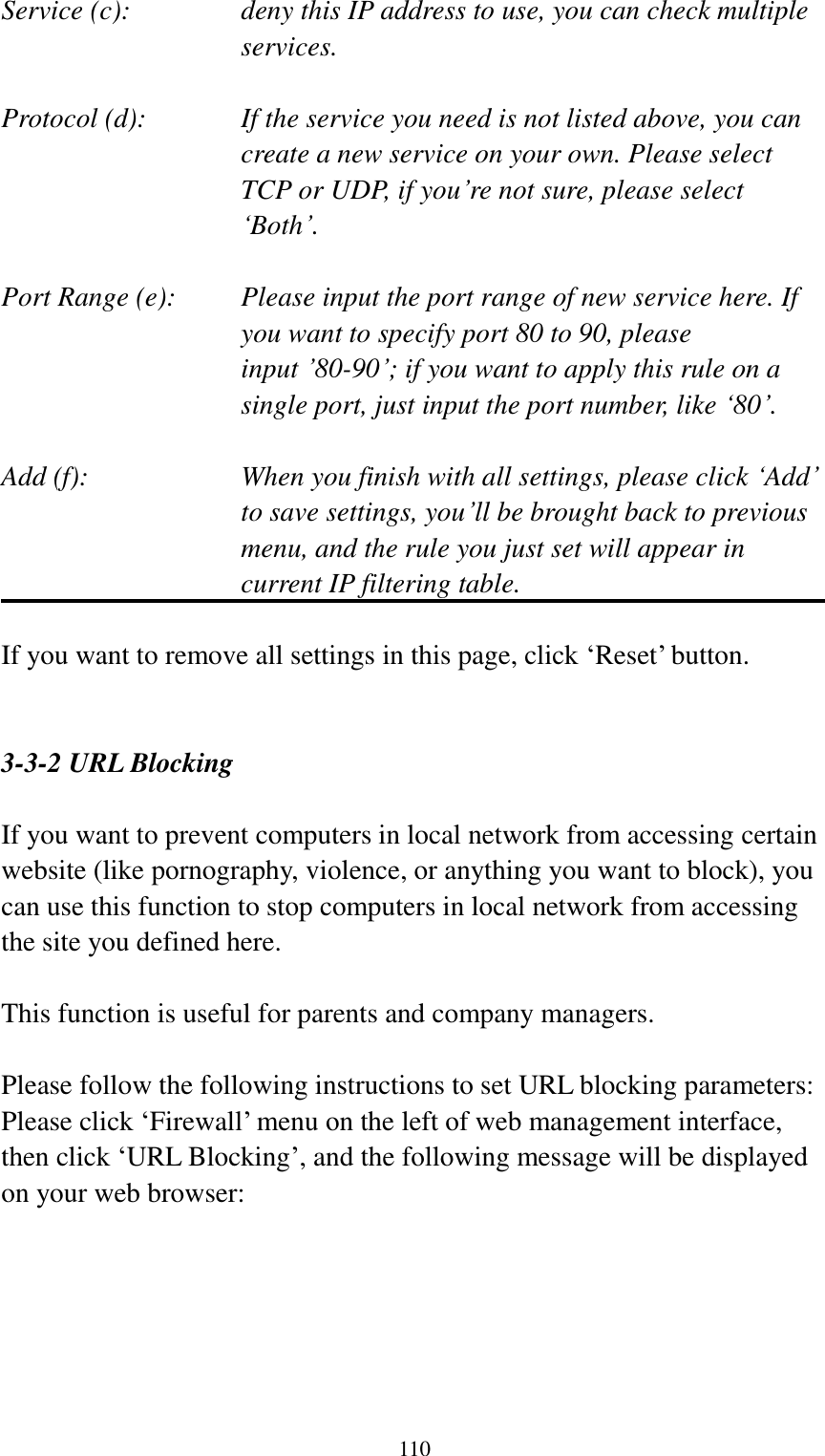  110 Service (c):    deny this IP address to use, you can check multiple services.  Protocol (d):    If the service you need is not listed above, you can create a new service on your own. Please select TCP or UDP, if you‟re not sure, please select „Both‟.  Port Range (e):    Please input the port range of new service here. If you want to specify port 80 to 90, please input ‟80-90‟; if you want to apply this rule on a single port, just input the port number, like „80‟.  Add (f):    When you finish with all settings, please click „Add‟ to save settings, you‟ll be brought back to previous menu, and the rule you just set will appear in current IP filtering table.  If you want to remove all settings in this page, click „Reset‟ button.   3-3-2 URL Blocking  If you want to prevent computers in local network from accessing certain website (like pornography, violence, or anything you want to block), you can use this function to stop computers in local network from accessing the site you defined here.  This function is useful for parents and company managers.  Please follow the following instructions to set URL blocking parameters: Please click „Firewall‟ menu on the left of web management interface, then click „URL Blocking‟, and the following message will be displayed on your web browser:  