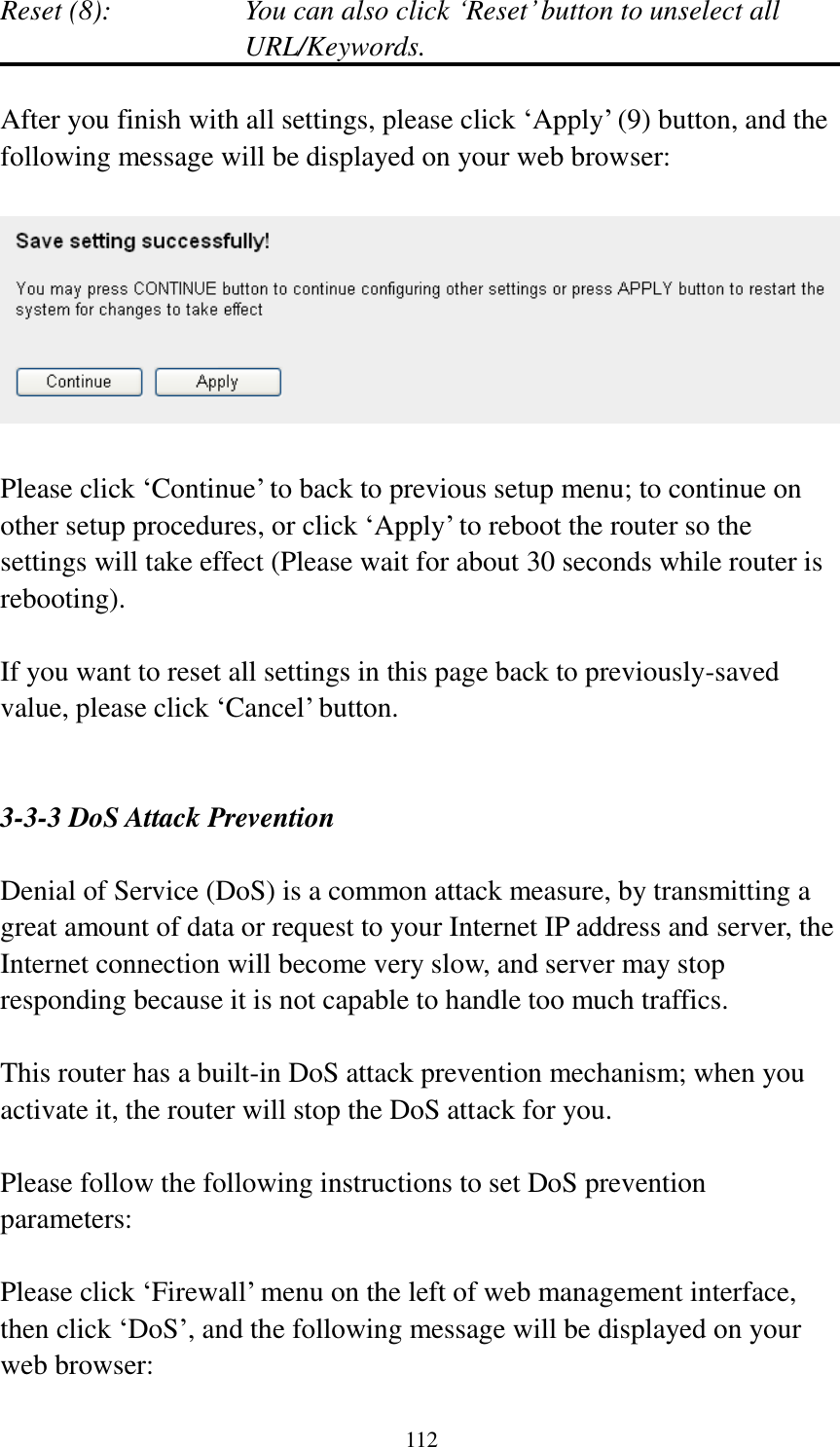  112  Reset (8):    You can also click „Reset‟ button to unselect all URL/Keywords.  After you finish with all settings, please click „Apply‟ (9) button, and the following message will be displayed on your web browser:    Please click „Continue‟ to back to previous setup menu; to continue on other setup procedures, or click „Apply‟ to reboot the router so the settings will take effect (Please wait for about 30 seconds while router is rebooting).  If you want to reset all settings in this page back to previously-saved value, please click „Cancel‟ button.   3-3-3 DoS Attack Prevention  Denial of Service (DoS) is a common attack measure, by transmitting a great amount of data or request to your Internet IP address and server, the Internet connection will become very slow, and server may stop responding because it is not capable to handle too much traffics.  This router has a built-in DoS attack prevention mechanism; when you activate it, the router will stop the DoS attack for you.  Please follow the following instructions to set DoS prevention parameters:  Please click „Firewall‟ menu on the left of web management interface, then click „DoS‟, and the following message will be displayed on your web browser:  