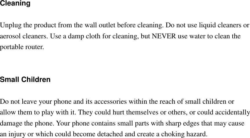   Cleaning  Unplug the product from the wall outlet before cleaning. Do not use liquid cleaners or aerosol cleaners. Use a damp cloth for cleaning, but NEVER use water to clean the portable router.   Small Children  Do not leave your phone and its accessories within the reach of small children or allow them to play with it. They could hurt themselves or others, or could accidentally damage the phone. Your phone contains small parts with sharp edges that may cause an injury or which could become detached and create a choking hazard. 