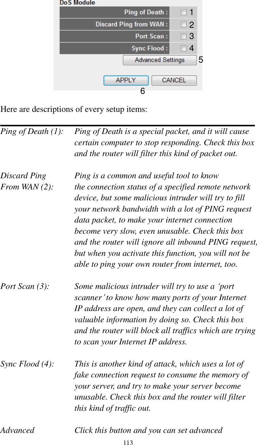  113   Here are descriptions of every setup items:  Ping of Death (1):    Ping of Death is a special packet, and it will cause certain computer to stop responding. Check this box and the router will filter this kind of packet out.  Discard Ping      Ping is a common and useful tool to know From WAN (2):    the connection status of a specified remote network device, but some malicious intruder will try to fill your network bandwidth with a lot of PING request data packet, to make your internet connection become very slow, even unusable. Check this box and the router will ignore all inbound PING request, but when you activate this function, you will not be able to ping your own router from internet, too.  Port Scan (3):    Some malicious intruder will try to use a „port scanner‟ to know how many ports of your Internet IP address are open, and they can collect a lot of valuable information by doing so. Check this box and the router will block all traffics which are trying to scan your Internet IP address.  Sync Flood (4):    This is another kind of attack, which uses a lot of fake connection request to consume the memory of your server, and try to make your server become unusable. Check this box and the router will filter this kind of traffic out.  Advanced        Click this button and you can set advanced 1 2 3 4 5 6 