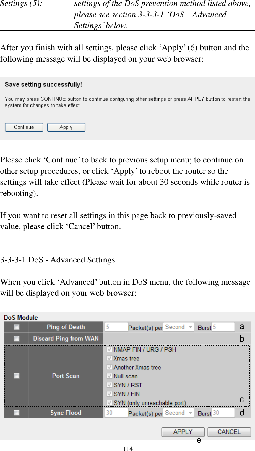  114 Settings (5):    settings of the DoS prevention method listed above, please see section 3-3-3-1 „DoS – Advanced Settings‟ below.  After you finish with all settings, please click „Apply‟ (6) button and the following message will be displayed on your web browser:    Please click „Continue‟ to back to previous setup menu; to continue on other setup procedures, or click „Apply‟ to reboot the router so the settings will take effect (Please wait for about 30 seconds while router is rebooting).  If you want to reset all settings in this page back to previously-saved value, please click „Cancel‟ button.   3-3-3-1 DoS - Advanced Settings  When you click „Advanced‟ button in DoS menu, the following message will be displayed on your web browser:   a b c d e 