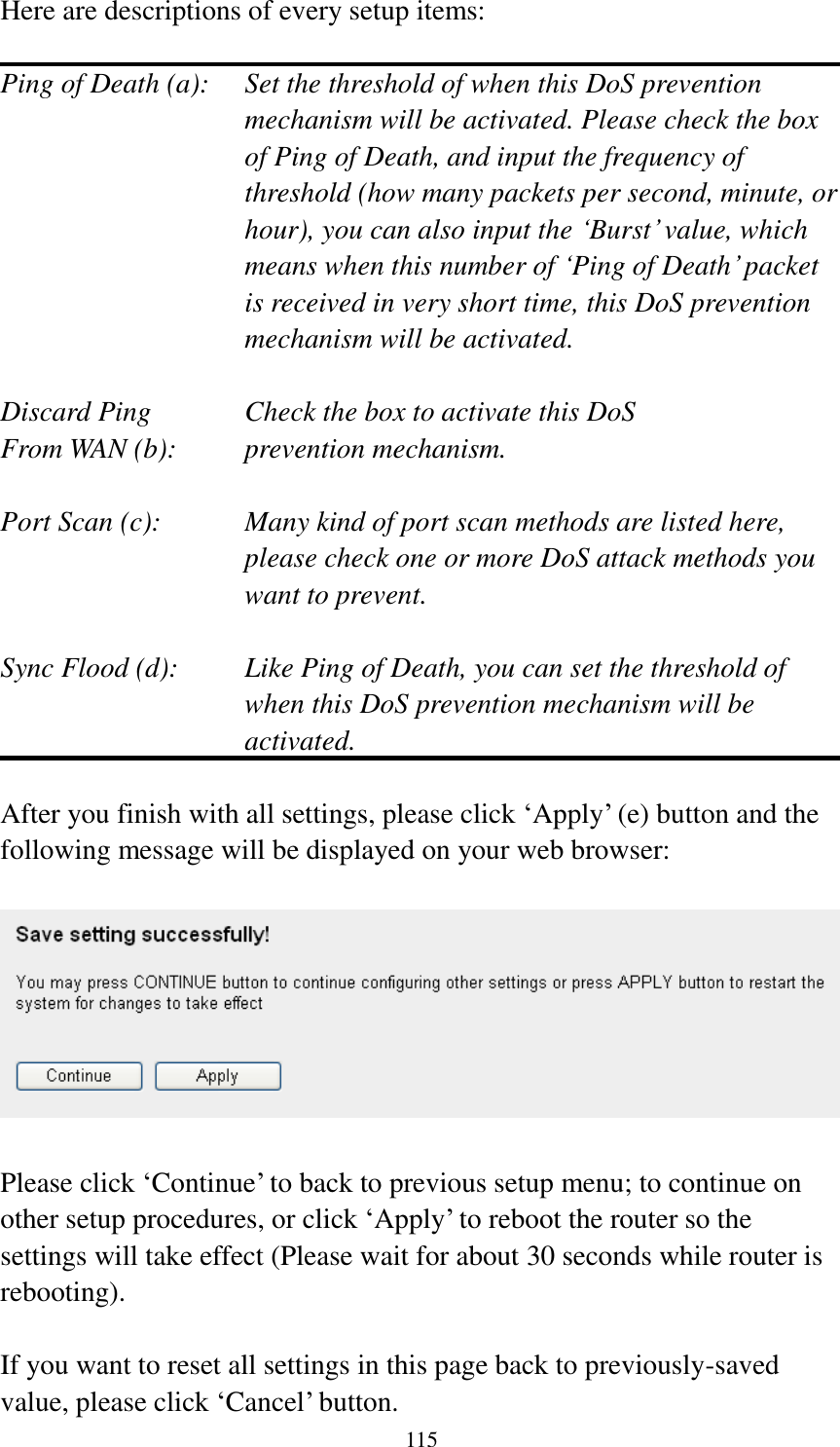  115  Here are descriptions of every setup items:  Ping of Death (a):    Set the threshold of when this DoS prevention mechanism will be activated. Please check the box of Ping of Death, and input the frequency of threshold (how many packets per second, minute, or hour), you can also input the „Burst‟ value, which means when this number of „Ping of Death‟ packet is received in very short time, this DoS prevention mechanism will be activated.  Discard Ping      Check the box to activate this DoS From WAN (b):     prevention mechanism.  Port Scan (c):    Many kind of port scan methods are listed here, please check one or more DoS attack methods you want to prevent.  Sync Flood (d):    Like Ping of Death, you can set the threshold of when this DoS prevention mechanism will be activated.  After you finish with all settings, please click „Apply‟ (e) button and the following message will be displayed on your web browser:    Please click „Continue‟ to back to previous setup menu; to continue on other setup procedures, or click „Apply‟ to reboot the router so the settings will take effect (Please wait for about 30 seconds while router is rebooting).  If you want to reset all settings in this page back to previously-saved value, please click „Cancel‟ button. 