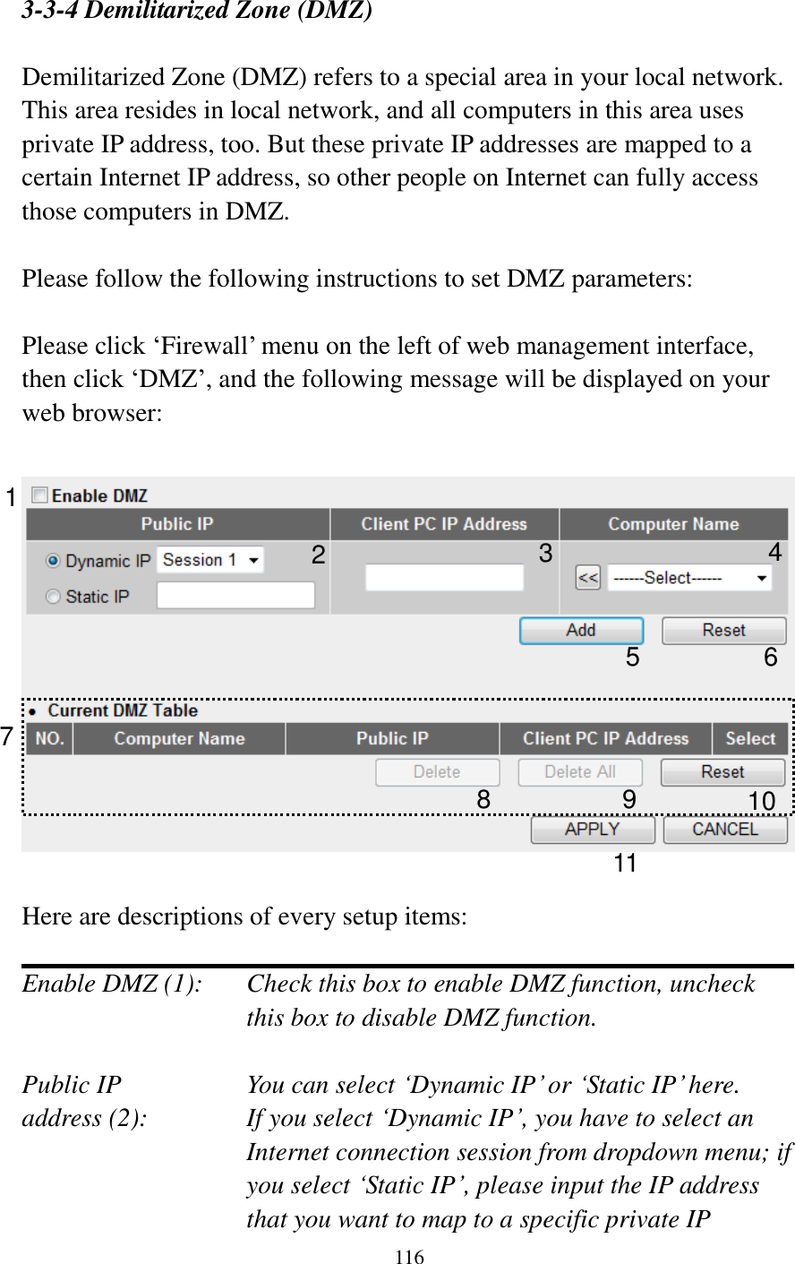  116    3-3-4 Demilitarized Zone (DMZ)  Demilitarized Zone (DMZ) refers to a special area in your local network. This area resides in local network, and all computers in this area uses private IP address, too. But these private IP addresses are mapped to a certain Internet IP address, so other people on Internet can fully access those computers in DMZ.  Please follow the following instructions to set DMZ parameters:  Please click „Firewall‟ menu on the left of web management interface, then click „DMZ‟, and the following message will be displayed on your web browser:    Here are descriptions of every setup items:  Enable DMZ (1):    Check this box to enable DMZ function, uncheck this box to disable DMZ function.  Public IP        You can select „Dynamic IP‟ or „Static IP‟ here. address (2):    If you select „Dynamic IP‟, you have to select an Internet connection session from dropdown menu; if you select „Static IP‟, please input the IP address that you want to map to a specific private IP 1 2 4 5 6 7 8 9 10 11 3 