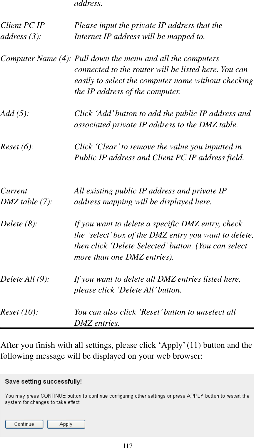  117 address.  Client PC IP      Please input the private IP address that the address (3):      Internet IP address will be mapped to.  Computer Name (4): Pull down the menu and all the computers connected to the router will be listed here. You can easily to select the computer name without checking the IP address of the computer.  Add (5):    Click „Add‟ button to add the public IP address and associated private IP address to the DMZ table.  Reset (6):    Click „Clear‟ to remove the value you inputted in Public IP address and Client PC IP address field.   Current        All existing public IP address and private IP DMZ table (7):     address mapping will be displayed here.  Delete (8):      If you want to delete a specific DMZ entry, check     the „select‟ box of the DMZ entry you want to delete, then click „Delete Selected‟ button. (You can select more than one DMZ entries).  Delete All (9):    If you want to delete all DMZ entries listed here, please click „Delete All‟ button.  Reset (10):    You can also click „Reset‟ button to unselect all DMZ entries.  After you finish with all settings, please click „Apply‟ (11) button and the following message will be displayed on your web browser:   