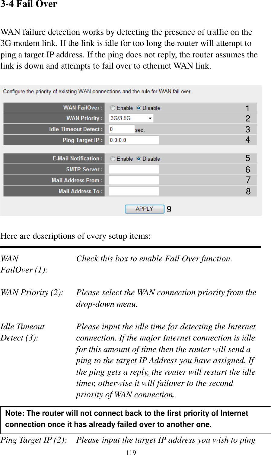  119 3-4 Fail Over  WAN failure detection works by detecting the presence of traffic on the 3G modem link. If the link is idle for too long the router will attempt to ping a target IP address. If the ping does not reply, the router assumes the link is down and attempts to fail over to ethernet WAN link.    Here are descriptions of every setup items:  WAN            Check this box to enable Fail Over function. FailOver (1):    WAN Priority (2):  Please select the WAN connection priority from the drop-down menu.  Idle Timeout    Please input the idle time for detecting the Internet   Detect (3):  connection. If the major Internet connection is idle for this amount of time then the router will send a ping to the target IP Address you have assigned. If the ping gets a reply, the router will restart the idle timer, otherwise it will failover to the second priority of WAN connection.    Ping Target IP (2):  Please input the target IP address you wish to ping 1 3 2 6 5 4 7 8 9 Note: The router will not connect back to the first priority of Internet connection once it has already failed over to another one.  